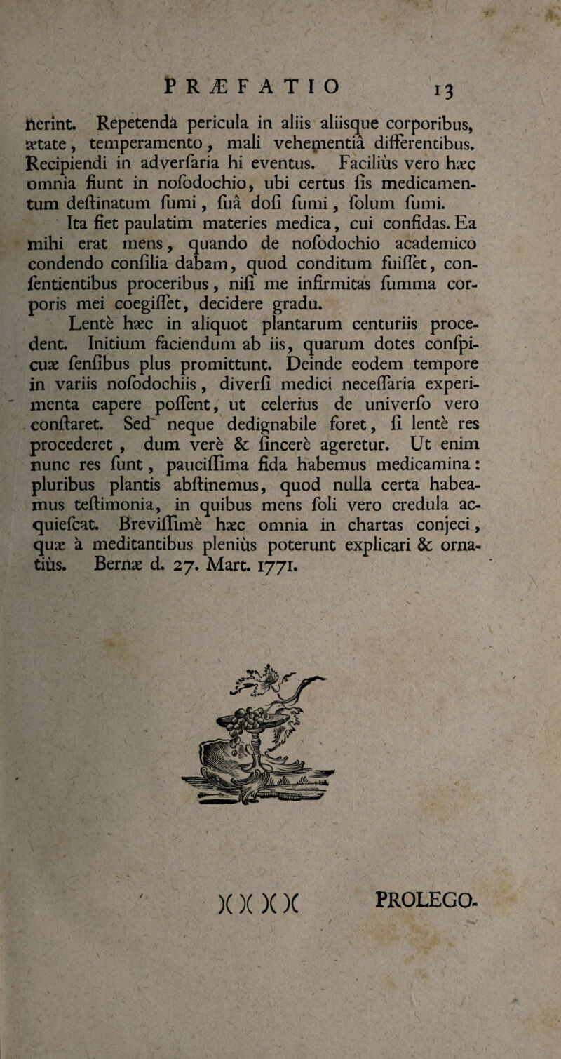 f RÆFATIO üerint. Repetendà pericula in aliis aliisque corporibus, setate, temperamento, mali vehementiâ differentibus. Recipiendi in adverfaria hi eventus. Faciliùs vero hæc omnia fiunt in nofodochio, ubi certus fis medicamen¬ tum deftinatutn fumi, fuâ dofi fumi, folum fumi. Ita fiet paulatim materies medica, cui confidas. Ea mihi erat mens, quando de nofodochio academico condendo confilia dabam, quod conditum fuiffet, con- fentientibus proceribus, nifi me infirmitas fumma cor¬ poris mei coegiffet, decidere gradu. Lentè hæc in aliquot plantarum centuriis proce¬ dent. Initium faciendum ab iis, quarum dotes confpi- cuæ fenfibus plus promittunt. Deinde eodem tempore in variis nofodochiis, diverfi medici neceffaria experi¬ menta capere poflent, ut celerius de univerfo vero conflaret. Secf neque dedignabile foret, fi lentè res procederet , dum verè & fincerè ageretur. Ut enim nunc res funt, pauciflima fida habemus medicamina : pluribus plantis abflinemus, quod nulla certa habea¬ mus teflimonia, in quibus mens foli vero credula ac- quiefcat. Brevifïimè hæc omnia in chartas conjeci, quæ à meditantibus pleniùs poterunt explicari & orna- tiùs. Bernæ d. 27. Mart. 1771. X X X X / PROLEGO-