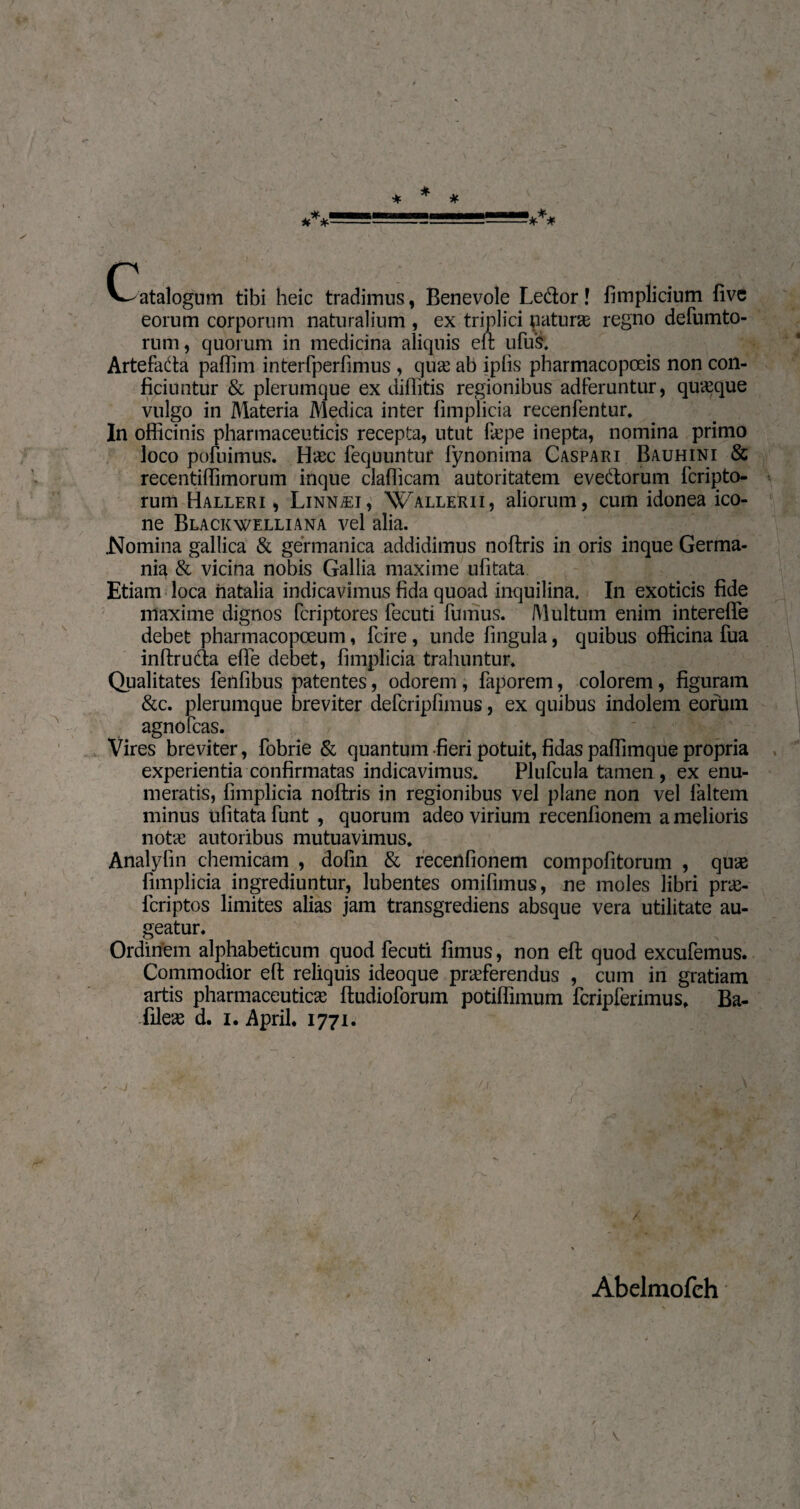 < «yg—='. ■ . , v - * (Catalogum tibi heic tradimus, Benevole Ledor ! fimplicium five eorum corporum naturalium , ex triplici naturas regno defumto- rum, quorum in medicina aliquis eft ufuS, Artefada paffim interfperfimus , quæ ab iplis pharmacopœis non con¬ ficiuntur & plerumque ex diffitis regionibus adferuntur, quæque vulgo in Materia Medica inter fimplicia recenfentur. In officinis pharmaceuticis recepta, utut læpe inepta, nomina primo loco pofuimus. Hæc fequuntur fynonima Caspari Bauhini & recentiffimorum inque clafficam autoritatem evedorum fcripto- rum Halleri , Linnæt, Wallerii, aliorum, cum idonea ico¬ ne Blackwelliana vel alia. .Nomina gallica & germanica addidimus noftris in oris inque Germa¬ nia & vicina nobis Gallia maxime ufitata Etiam loca natalia indicavimus fida quoad inquilina. In exoticis fide maxime dignos fcriptores fecuti fumus. Multum enim interefte debet pharmacopceum, fcire , unde fingula, quibus officina fua inftruda efle debet, fimplicia trahuntur* Qualitates fenfibus patentes, odorem , faporem, colorem, figuram &c. plerumque breviter defcripfimus, ex quibus indolem eorum agnofcas. Vires breviter, fobrie & quantum -fieri potuit, fidas paffimque propria experientia confirmatas indicavimus. Plufcula tamen, ex enu¬ meratis, fimplicia noftris in regionibus vel plane non vel faltem minus ufitata funt , quorum adeo virium recenfionem a melioris notas autoribus mutuavimus. Analylin chemicam , dofin & recenfionem compofitorum , quæ fimplicia ingrediuntur, lubentes omifimus, ne moles libri præ- fcriptos limites alias jam transgrediens absque vera utilitate au¬ geatur. Ordinem alphabeticum quod fecuti fimus, non eft quod excufemus. Commodior eft reliquis ideoque præferendus , cum in gratiam artis pharmaceuticæ ftudioforum potiffimum fcripferimus. Ba- fileæ d. i. April. 1771. / Abelraofeh