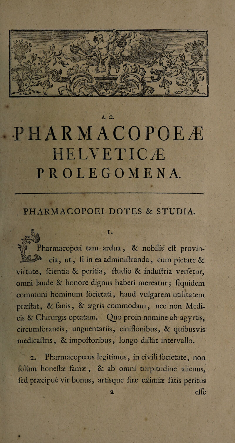 A. £î. • PHARMACOPOEÆ HELVETICÆ P R O L E G O M E N A. PHARMACO PO El DOTES & STUDIA. i. Pharmacopœi tam ardua, & nobilis eft provin¬ cia, ut, fi in ea adminiftranda, cum pietate & virtute, fcientia & peritia, ftudio & induftria verfetur, omni laude Se honore dignus haberi mereatur 5 liquidem communi hominum focietati, haud vulgarem utilitatem prxftat, 8e Panis, & aegris commodam, nec non Medi- • \ cis 8c Chirurgis optatam. Quo proin nomine ab agyrtis, circumforaneis, unguentariis, ciniflonibus, & quibusvis medicafiris, & impoftoribus, longo diftat intervallo. 2. Pharmacopoeus legitimus, in civili focietate, non foliim honeftæ famae , & ab omni turpitudine alienus, fed praecipue vir bonus, artisque fuæ eiimiae Patis peritus efie a