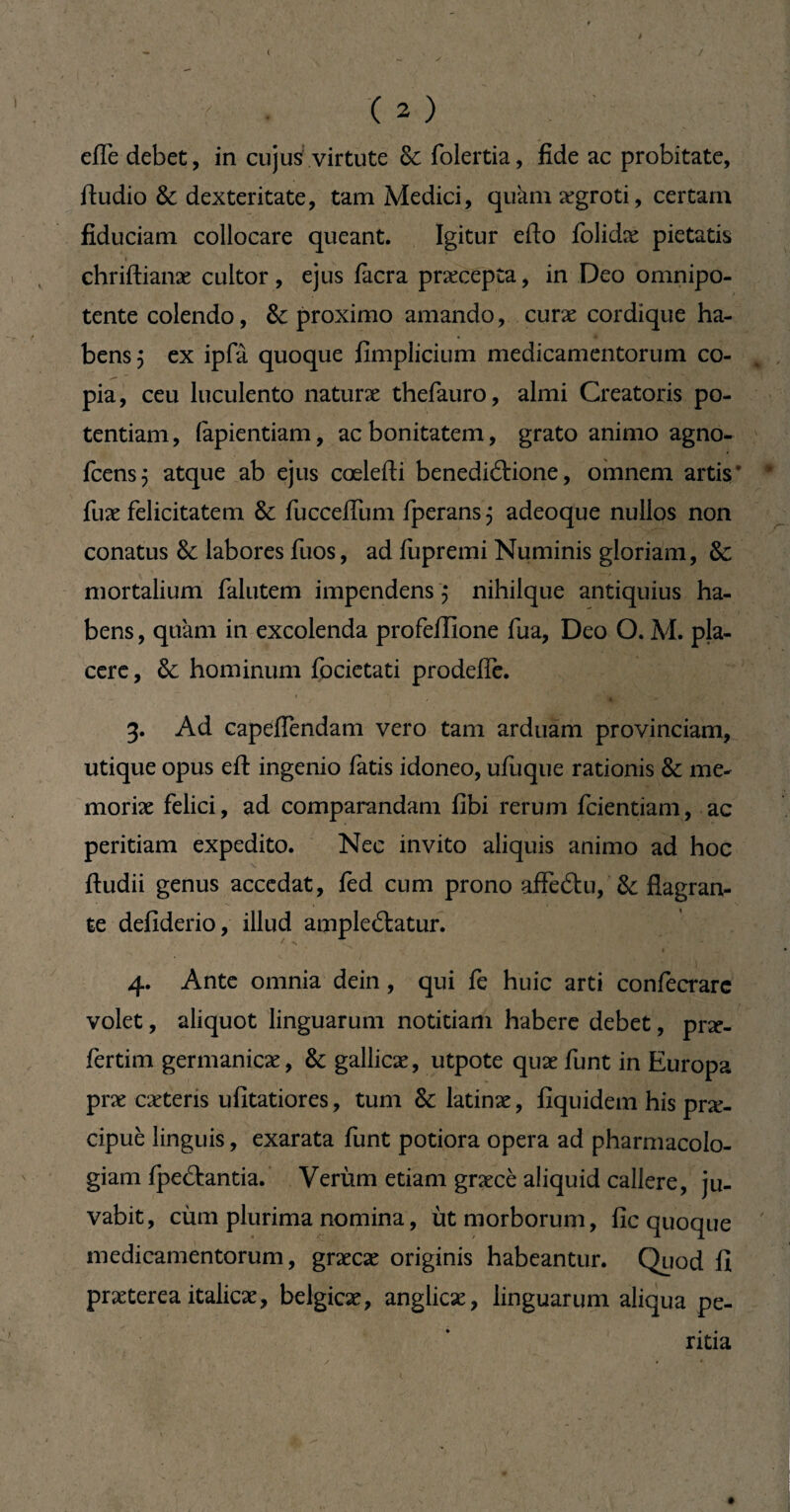 i ' . (2) elTe debet, in cujus virtute & folertia, fide ac probitate, ftudio & dexteritate, tam Medici, qukm ægroti, certam fiduciam collocare queant. Igitur edo folidæ pietatis 1 _____ chriftianæ cultor, ejus facra praxepta, in Deo omnipo¬ tente colendo, & proximo amando, curæ cordique ha- bensj ex ipfâ quoque fimplicium medicamentorum co¬ pia, ceu luculento naturæ thefauro, almi Creatoris po¬ tentiam, (apientiam, ac bonitatem, grato animo agno- fcens} atque ab ejus cœlefti benediétione, omnem artis’ fuæ felicitatem & fucceflum fperans^ adeoque nullos non conatus & labores fuos, ad fupremi Numinis gloriam, & mortalium falutem impendens $ nihilque antiquius ha¬ bens, quam in excolenda profeffione fua, Deo O. M. pla¬ cere, & hominum focietati prodefie. - r • • '| , ' - • , 3. Ad capeflendam vero tam arduam provinciam, utique opus eft ingenio fatis idoneo, ufuque rationis & me- moriæ felici, ad comparandam fibi rerum fcientiam, ac peritiam expedito. Nec invito aliquis animo ad hoc ftudii genus accedat, fed cum prono affedtu, & flagran¬ te defiderio, illud ampleétatur. 4. Ante omnia dein, qui fe huic arti confecrarc volet, aliquot linguarum notitiam habere debet, pne- fertim germanicæ, & gallicæ, utpote quæ funt in Europa præ cætens ufîtatiores, tum & latinæ, fîquidem his præ- cipuè linguis, exarata funt potiora opera ad pharmacolo- giam fpeâantia. Verùm etiam græcè aliquid callere, ju¬ vabit, cùm plurima nomina, ut morborum, fie quoque medicamentorum, grxcx originis habeantur. Quod fi præterea italicæ, belgicæ, anglicæ, linguarum aliqua pe¬ ritia y • * l. #