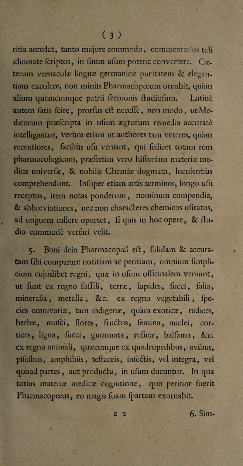 ritia accedat, tanto majore commodo, commentarios tali idiomate fcriptos, in fuum ufum poterit convertere. Cx- terum vernaculæ linguæ germanicæ puritatem & elegan¬ tiam excolere, non minùs Pharmacopœum ornabit, quam alium quemcumque patrii fermonis ftudiofum. Latine autem fatis fcire, prorfus efl: necefle, non modo, ut Me¬ dicorum præfcripta in ufum xgrorum remedia accurate intelligantur, veriim etiam ut authores tam veteres, quam recentiores, faciliùs ufu veniant, qui fcilicet totam rem pharmacologicam, præiertim vero hiftoriam materix me¬ diae univerfæ, & nobilis Chemiæ dogmata, luculentius comprehendunt. Infupef etiam artis terminos, longo ufu receptos, item notas ponderum, nominum compendia, & abbreviationes, nec non chara6teres chemicos ufitatos, ad unguem callere oportet, fi quis in hoc opere, & Au¬ dio commode verfari velit. 5. Boni dein Phârmacopœî eft, folidam & accura¬ tam fibi comparare notitiam ac peritiam, omnium fimpli- cium cujuslibet regni, qux in ufum officinalem veniunt, « ut funt ex regno folïili, terræ, lapides, fucci, faiia, mineralia, metalla, &c. ex regno vegetabili, fpe- cies omnivariæ, tam indigenæ, quamexoticx, radices, herbæ, mufci, flores, fruftus, femina, nuclei, cor¬ tices, ligna, fucci, gummata, refinæ, balfama, &c. ex regno animali, quxcunque ex quadrupedibus, avibus, pifcibus, amphibiis, teftaceis, infeâis, vel integra, vel V' ' ' \ ^ quoad partes , aut produéla, in ufum ducuntur. In qua totius materix medicx cognitione, quo peritior fuerit Pharmacopœus, eo magis fuam fpartam exornabit. ■ - . „ *N , . k i - p. * * • • *._’ . . > a 2 6. Sim- r