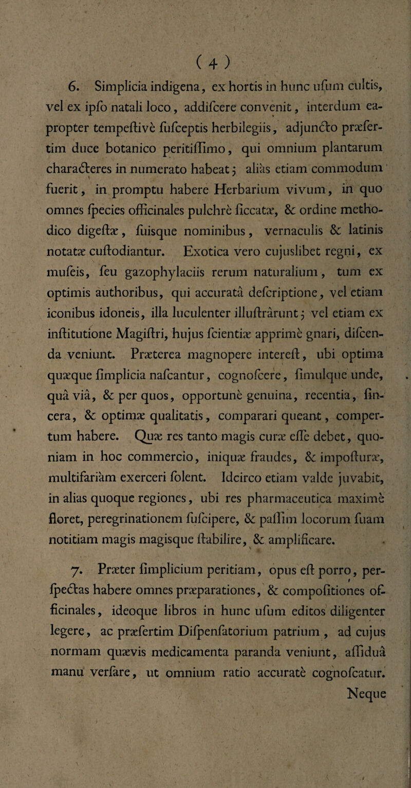 6. Simplicia indigena, ex hortis in hunc ufum cultis, vel ex ipfo natali loco, addifcere convenit, interdum ea¬ propter tempeffivè fufceptis herbilegiis, adjun&o pnder- tim duce botanico peritiflimo, qui omnium plantarum characteres in numerato habeat ; alias etiam commodum fuerit, in promptu habere Herbarium vivum, in quo omnes fpecies officinales pulchre ficcatæ, & ordine metho¬ dico digefhe, ffiisque nominibus, vernaculis & latinis notatæ cuftodiantur. Exotica vero cujuslibet regni, ex mufeis, feu gazophylaciis rerum naturalium, tum ex optimis authoribus, qui accurata defer iptione, vel etiam iconibus idoneis, illa luculenter illuftrârunt 5 vel etiam ex / * inftitutione Magiftri, hujus feientiæ apprime gnari, difeen- da veniunt. Praeterea magnopere intereft, ubi optima quæque fimplicia nafcantur, cognofcere, fimulque unde, quâ via, & per quos, opportunè genuina, recentia, fin- cera, & optimæ qualitatis, comparari queant, comper¬ tum habere. Quæ res tanto magis curæ effe debet, quo¬ niam in hoc commercio, iniquæ fraudes, & importune, multifariam exerceri folent. Idcirco etiam valde juvabit, in alias quoque regiones, ubi res pharmaceutica maximè floret, peregrinationem fufeipere, & pallim locorum fuam notitiam magis magisque ftabilire, & amplificare. 7. Præter fimplicium peritiam, opus efl: porro, per- fpeftas habere omnes praeparationes, & compofitiones of¬ ficinales, ideoque libros in hunc ufum editos diligenter legere, ac praefertim Difpenfatorium patrium , ad cujus normam quævis medicamenta paranda veniunt, affiduâ 1 manu veri'are, ut omnium ratio accurate cognofcatur. / Neque