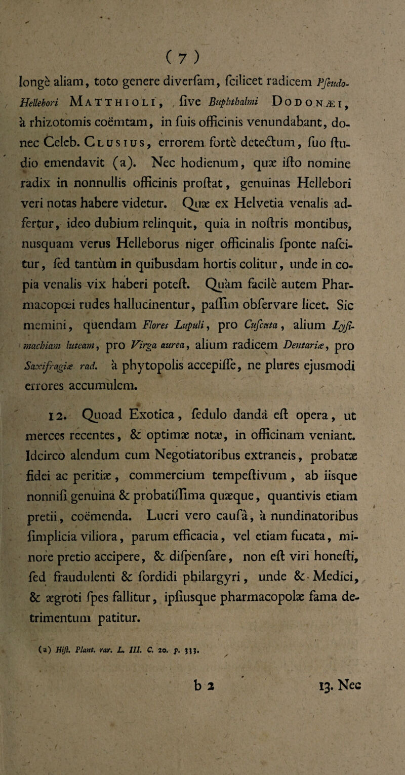 longé aliam, toto genere diverfam, fcilicet radicem Pfeudo- / Hellebori MaTTHIOLI, five Buphthalmi ÜODONÆI, à rhizotomis coëmtam, in fuis officinis venundabant, do¬ nec Celeb. Clusius, errorem forte detedtum, fuo ftu- dio emendavit (a). Nec hodienum, quæ ifto nomine radix in nonnullis officinis proftat, genuinas Hellebori veri notas habere videtur. Quæ ex Helvetia venalis ad- fertur, ideo dubium relinquit, quia in noftris montibus, nusquam verus Helleborus niger officinalis fponte nafci- tur, fed tantum in quibusdam hortis colitur, unde in co- pia venalis vix haberi poteft. Quam facilè autem Phar- macopœi rudes hallucinentur, pafllm obfervare licet. Sic memini, quendam Flores Lnpuli, pro Cufcnta, alium Lyß- machiam luteam, pro Virga aurea, alium radicem Dentaria, pro Saxifragia rad. k phytopolis accepiffe, ne plures ejusmodi errores accumulem. 12. Quoad Exotica, fedulo danda efl: opera, ut merces recentes, & optimæ notæ, in officinam veniant. Idcirco alendum cum Negotiatoribus extraneis, probatæ fidei ac peritiæ , commercium tempeftivum , ab iisque nonnifi genuina & probatiillma quæque, quantivis etiam pretii , coemenda. Lucri vero caufà, k nundinatoribus fimplicia viliora, parum efficacia, vel etiam fucata, mi¬ nore pretio accipere, &difpenfare, non eft viri honefti, fed fraudulenti & fordidi philargyri, unde Medici, & ægroti fpes fallitur, ipfiusque pharmacopolae fama de- trimentum patitur. (a) Hiß. Plant, rar. L. III. C. 20. p. b 2 13. Nec