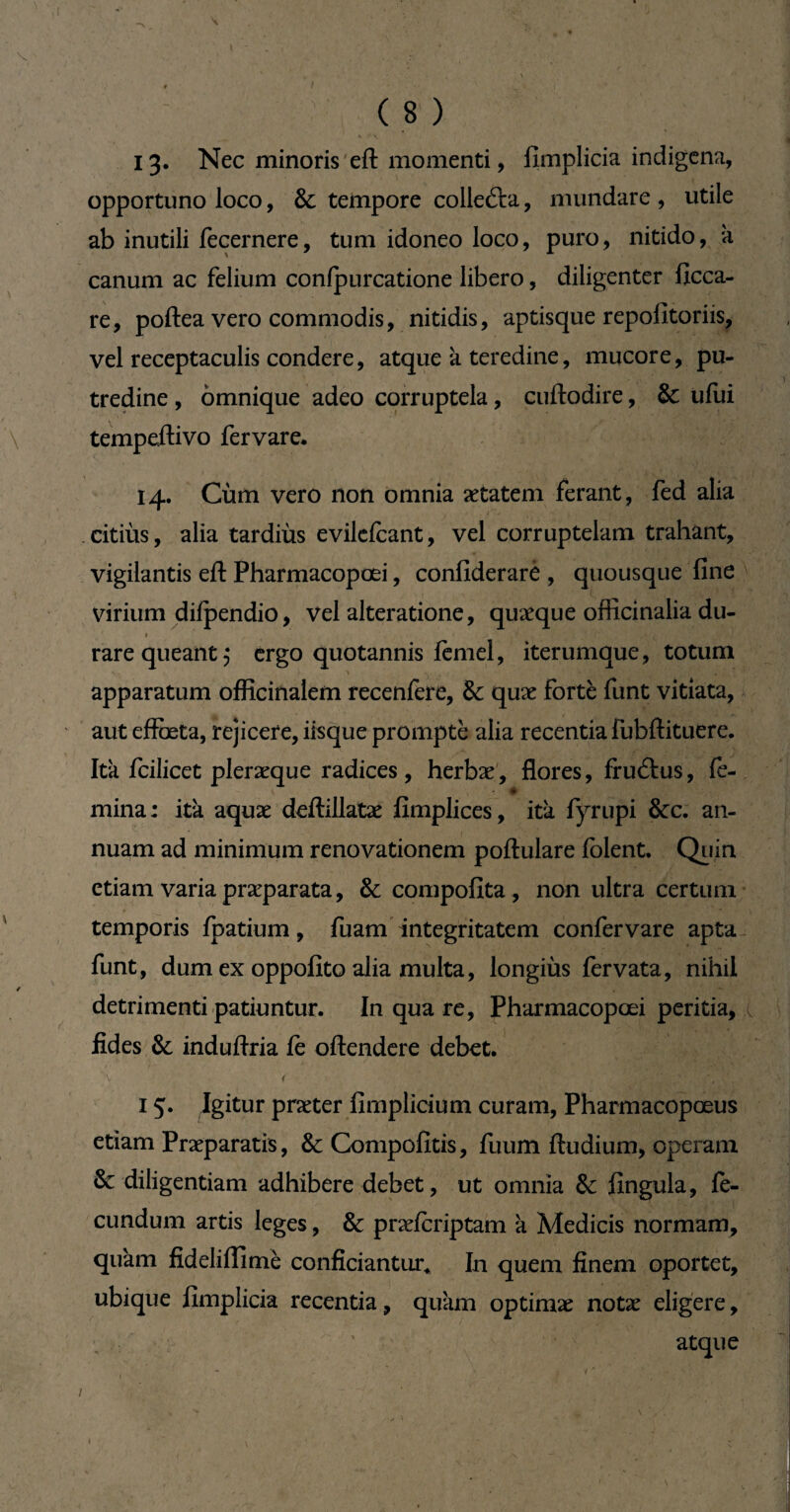 (8) 13- Nec minoris eft momenti, fimplicia indigena, opportuno loco, Sc tempore collefta, mundare, utile ab inutili fecernere, tum idoneo loco, puro, nitido, k canum ac felium confpurcatione libero, diligenter ficca- re, poftea vero commodis, nitidis, aptisque repofitoriis, vel receptaculis condere, atque k teredine, mucore, pu¬ tredine , omnique adeo corruptela, cuftodire, & ufui tempeftivo fervare. 14. Cùm vero non omnia aetatem ferant, fed alia .citiiis, alia tardius evilefcant, vel corruptelam trahant, vigilantis eft Pharmacopœi, confiderarè , quousque fine virium difpendio, vel alteratione, quaeque officinalia du- rare queant 5 ergo quotannis fèmel, iterumque, totum apparatum officinalem recenfere, & quæ fortè funt vitiata, aut effœta, rejicere, iisque prompte alia recentia fubftituere. Ita fcilicet pleræque radices, herbae, flores, fruftus, fe¬ mina : itk aquae deftillatae fimplices, ita fyrupi &c. an¬ nuam ad minimum renovationem poftulare folent. Quin etiam varia præparata, &compofita, non ultra certum temporis fpatium, fuam integritatem confer vare apta funt, dum ex oppofito alia multa, longius fervata, nihil detrimenti patiuntur. In qua re, Pharmacopœi peritia, x fides & induftria fe oftendere debet. ■\ < ■ ■ .  ■ ■. ■ 15. Igitur praeter fimplicium curam, Pharmacopœus etiam Praeparatis, & Compofitis, fuum ftudium, operam & diligentiam adhibere debet, ut omnia & fingula, fe¬ cundum artis leges, & praefcriptam k Medicis normam, quam fideliflitnè conficiantur* In quem finem oportet, ubique fimplicia recentia, quam optimae notae eligere. /