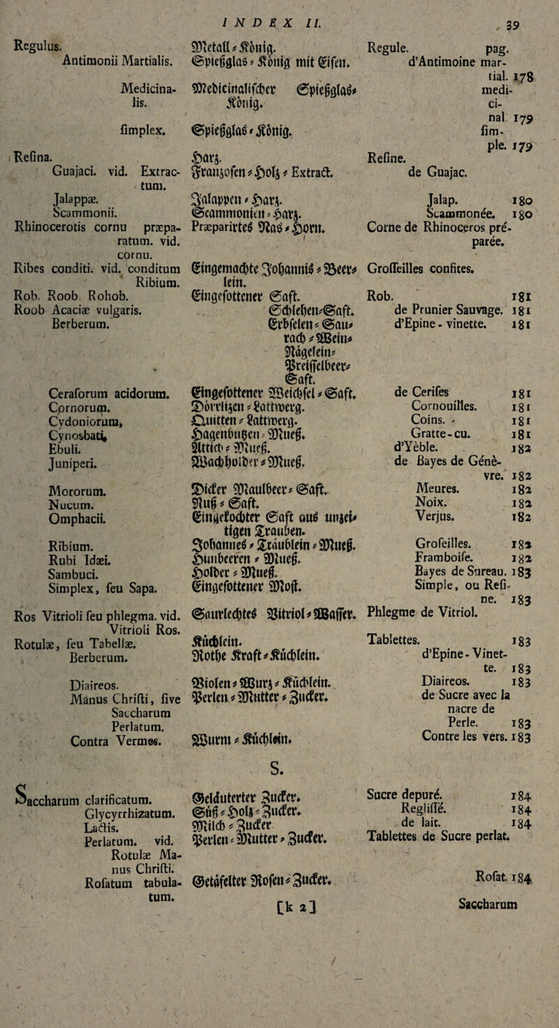 f 39 Regulus. Antimonii Martialis. Medicina¬ lis. fimplex. Refina. Guajaci. vid. Extrac- . tum. Jalappæ. Scammonii. Rhinocerotis cornu praepa¬ ratum. vid. cprnu. Ribes conditi, vid. conditum Ribiura. Rob. Roob Rohob. Roob Acaciæ vulgaris. Berberum. Ceraforum acidorum. / Cprnorum. Cydoniorum, Cynosbat4 Ebuli. Juniperi. Mororum. Nucum. Omphacii. Ribium. Rubi IdæL Sambuci. Simplex, feu Sapa. Ros Vitrioli feu phlegma, vid. Vitrioli Ros. Rotulae, feu Tabellae. Berberum. Diaireos. Manus Chrifti, five Saccharum Perlatum. Contra Vermes. Saccharum clarificatum. Glycyrrhizatum. La dis. Perlatum, vid. Rotulae Ma¬ nus Chrifti. Rofatum tabula- < tum. SDïetaü * $onig. Regule. pag. «Spiegglûô < 5ïo»ig mit Eiftn. d’Antimoine mar¬ tial. 178 SÏÏeNcinaîifcbcp 0pie§glaé* médi¬ jCimig. ci¬ nal 179 ©pieggfoé * Jîônig. fim. pie. 173 Sarj. Refine. gran$ofen*£)ols * Extrad. de Guajac. Sûlappen > fiarj. Jalap. 180 @cammonicn *£avj. Scaœmonée. 180 Præparirteê 9la$*©onu Corne de Rhinoceros pré- paree. Eingemachte ^ÿoftannié * -Beer* Grofleilles confites, lein. Eingefottcner @aft. Rob. 181 0d)lefiem©aft. de Prunier Sauvage, igi Erbfclen « @au* d’Epine - vinette. 181 rad)*$Bein* Nägelein* ^trifielheer* @aft. Eingefbttener ^Beicbfel * @aft. de Cerifes 181 £)6n*li$cn* Sattwerg. Cornouilles. 181 CUiitten * 8attroeftp Coins. • i8i £agenlni$cn » SOtiieg* Gratte - cu. 181 Slttict» ? SERuffj. i d’Yèble. SRtieg. de Bayes de Génè- ÎDicfer $ïaul(>eer* @ûft 9tuê * 6aft. Eingcfochter 6aft oué umu tigen Stauben* Sofamnetf * Scâufilein * 9Ruefr Öim beeren * 9)îue§. &olt>er * Sôïueg. Eingefottemv iôïojï. @(mrlechtcë $3itrioD3Bafier. vre. i82 Meures. 182 Noix. 18a Verjus. 182 Grofeilîes. 18* Framboife. iga Bayes de Sureau. 183 Simple, ou Refi¬ ne. 183 Phlegme de Vitriol. Æûcfclein« Dtothe 5fraft*Æücblem. Violen * UßBurj * Büchlein, perlen * lutter * 3ucfer* SBurtn * Æuchlwn* S. ®cl<futertetr Zudcv. (gûfD ftolf* 3«c?er. $îilcb * 3uc?er perlen* putter » Sucfer. ©etafeltev 9tofm*3tt*fc [k 2} Tablettes. 183 d’Epine-Vinet¬ te. 183 Diaireos. 183 de Sucre avec la nacre de Perle. 183 Contre les vers. 183 Sucre dépuré. 184 Reglifîe. 184 de laie. 184 Tablettes de Sucre perlât. Rofat. 184 Saccharum ) ' * ;