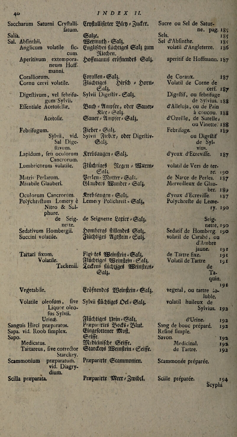 I Saccharum Saturni Gryftalli- Kroflûttifît’teP 33ÎCÇ * latum. Saîià. ©alje. Sal. Abfinthii. çEBetmiit^ < Anglicum volatile fie- KnflUfcbcÔ jîûcbtigeb ©at$ £tlttt cum. Aperîtivum extern pora- neum Hoff, manni. Coralliorum. Cornu cervi volatile. Digeftivum, vel febrifu- gum Sylvii, Effentiale Acetoicllae* Acetofæ. Febrifugum. Sylvii, vid. Sal Dige- ftivum. Lapidum, feu oculorum Cancrorum. Lumbricorum volatile. Matris Perlarum. Mirabile Glauberi. Oculorum Cancrorùni. Polychreftum Lemery è Nitro & Sul¬ phure. de Seig- , nette. Sedativum Hombergii. Succini volatile* Tartari fixum. Volatile. Taekenii. Vegetabile. Volatile oleofUm, live Liquor oleo- fus Sylvii. Urinsè. Sanguis Hirci praeparatus. Sapa. vid. Roob fmiplex. Sapo. Medicatus. Tartareus, fiVecofreftor Starckey. Scammoniutn praeparatum. vid. Diagry- dium. Scilla praeparata. mted)cn. Ôôffnutmib erofnenbeb ©a& Korallen ? @d$. glußtigeb £)irfcb * £ont* 0als. Sylvii Digeltiv - 0al$. Sud) * ^Impfer, ober ©cuiw> £l<e*©alj. ©auetG Ampfer* ©alj. Sieber « ©al$. Sylvii Sorbit/ Ober Digeftiv- ©alj. $Pebbaugcn ? ©aij. glücbttqcb Siegen * $8Burm* 0a lv perlen» Butter# ©als. ©lauberb Sßßunber * ©alj* Ærebéetugeu * ©dj* Lemeiy Poiichrelt - @al$* de Seignette ©al$* £iombevqb jîiücnbeb ©al$. glùt&ffâeb 2lgtftein*@«4. Figi' teb ^Betnflein « ©atj* gläebttgeb $geinftetn*0af$. Satfenß flttcbÿgfb £Beiitftent* ©da* Kxofhenbeb Söetnfbin* êûlj. » Sylvii ftöcbtifieb OeG ©alj. gîûcbtigeb Urin*©dc Præpanrtee üöocfb* $Mut. (Singefottenec $?ojt. ©eiffe. fDIebicinifcfce ©eifjt. ©tartfeob Sfißeuiftem * 0eifte. Præparirte ©cammonien* » Præparirte 90?ecr * SroibcL Sucre ou Sel de Satur¬ ne. pag. i8ç Sels. i8ç Sel d’Abfinthe. i8ï volatil d’Angleterre. ig6 apéritif de Hoffmann. 187 de Coraux. „ i87 Volatil de Corne de cerf. 187 Digeftif, ou fébrifuge de vSylvius. 188 d’Alleluja, ou de Pain à coucou. 188 d’Ozeille, de Surelle* ou Vinette. 188 Fébrifuge. 189 ou Digeftif de SyL vius. d’yeux d’Ecrevifte. 187 volatil de Vers de ter¬ re. f 90 de Narce de Perles. 187 Merveilleux de Glau¬ ben 189 d’yeux d’Ecreviffe. 187 Polychrefte de Leme¬ ry. 190 Seig¬ nette. 190 Sédatif de Homberg. 190 volatil de Carabé, ou d’A mire jaune. 191 de Tartre fixe. 191 Volatil de Tartre 191 de Ta- quid; 19t végétai, ou tartre So¬ luble. volatil huileux de Sylvius. 193 d’Urine; 192 Sang de bouc préparé. 192 Refiné fimple. Savon. • 19a Médicinal. 19a. de Tartre. 193 Scammonée préparée. . 194 Scyphi Scille préparée*