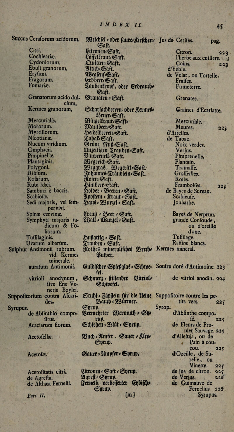 4f Succus Ceraforum acidorum. Citri. Cochlcariæ. Cydoniorum. Ebuli granorum. Ery fi mi. Fragorum. Fumariæ. Granatorum acido dul¬ cium, Kermes granorum, Mercurialis. Mororum. Myrullorum. Nicotianae. Nucum viridium. Omphacii. Pimpinellae. Plantaginis. Polygoni. Ribium. Rofarum. Rubi Idaei. Sambuci è baccis. Scabiofæ. Sedi majoris, vel fem- pervivi. Spinae cervinae. Symphyti majoris ra¬ dicum & Fo¬ liorum. Tuffilaginis. Uvarum albarum. Sulphur Antimonii rubrum. vid. Kermes minerale. auratum Antimonii. vitrioli anodynum , live Ens Ve¬ neris Boylei. Suppofitorium contra AFcari- des. Syrupus. de Abfinthio compo- (itus. Acaciarum florum. Acetofellae. Acetofæ. Acetofitatis citri, de Agrefta. de Althaea Fernelii. y Em II. SBBeichfd *ober faure*$irfc&en* Saft. Zitronensaft. ^offelfrautSaft. CuittemSaft, ÎItticbSaft. 3BegfenfSaft, Ztbbcct^Saft. £anbenfn>pf, ober Gebrauch* ©rannten * @aft. Scharlachbeeren/ ober Serme^ fornerSaft* 33ittgeitrautSaft^ SJiaulheerSaft. £)eibelbeeren*Saft. êahafSaft. ©rime 9îujpSaft. Unjeitißen £raubem0aft. VtmpmtclFSaft. SOße^erichSaft. Söc^raö/ SSegtrittSaft. $ol)annc&!£raublein*Saft. S^ofenSaft. Himbeersaft, Holber Leeren* Saft. 51po|tem^rautSaft, £)au$* 2Bur$el * 0aft. Zretifc * 23cer * Saft. 2Balï*aBiiriel*Saft. Huflattiö * Saft. Stauben ? Saft. Sothel minetalifcheS 95rech^ Vutoer. ©ulbifcher Spiegt]la^Schwe* fel. Schmers * (tillenber Vitriol* Schwefel. 6tuhl * Sâpfleitt fur bie f feine &auch Türmer. Sortip. Vermehrter Söermuth * Sb* rup. Schlehen *9$lüt * Sprup. 93uch*21mfer. Sauer *8\tP 0prup. Sauer*21mpfee*Sijrup. Zitronen « Saft *@ptup. 2l4teft*St)tup. gernelu ocrbefferter Zpbifch* 6prup. [m] Jus de Cerifes. pag. Citron. 223 l’herbe aux cuillers, j Coins. 223 d’Yèble. de Velar, ouTortelle. Fraifes. Fumeterre. Grenates. Graines d’Ecarlatte. Mercuriale. Meures. 223 d’ Airelles, de Tabac. Noix verdes. Verjus. Pimprenelle. Plantain. Train aile. GrofTeilles. Rofes. Framboifes. 223 de Bayes de Sureau. Scabieufe. Joubarbe. Baye§ de Nerprun, grande Confoude, ou d’oreille d’ane. Tulîilage. Raifins blancs. Kermes mineral. Soufre doré d’Antimoine. 2*3 de vitriol anodin, 224 Suppofitoire contre les pe¬ tits vers. 2.2 ? Syrop. d’Abfinthe compo- fé. 22 f de Fleurs de Pru¬ nier Sauvage. 22? d’AUeluja, ou de 4 Pain à cou¬ cou. 22? d’Ozeille, de Su- relle, ou Vinette. 22? de jus de citron. 22? de Verjus. 226 de Guimauve de Fernelius 226 Syrupus, /