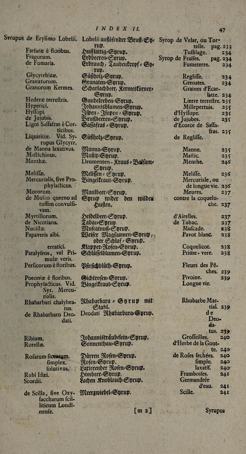 Svrupus de Eryfimo Lobelii. Farfaræ è floribus. Fragorum, de Fumaria. Glycyrrhizæ. Granatorum. Granorum Kermes. Hederæ terreftris. Hyperici. Hyflbpi. de Jujubis. Ligni Saflafras è Cor¬ ticibus. Liquiritiae. Vid. Sy- rupus Glycyrr. de Manna laxativus. Maftichinus. Menthae. Melilfae. Mercurialis, five Pro- phylaäicus. Mororum, de Mufeo querno ad tuflimconvulfi- vam. Myrtillorum. de Nicotiana. Nuciflæ. Papaveris albi. Poeoniae è floribus. Prophylaâicus. Vid. Syr. Mercu¬ rialis. Rhabarbari chalybea- tus. de Rhabarbaro Deo- dati. Ribium. Rorellae. Rofarum ficear^m. flmplex. folutivus. Rubi Idaei. Scordii. de Scilla, five Oxy- faccharum fcil- liticum Londi- INDEX II. Lobelii ûitfl&fen&er 23ru|h©p* uip. 4&ufflattig*@pnip* ërbùeercn<@t)rup* ^rhrauct), gaubeuftopf* vup. ©tißf)ofc@t)t4up. ©ranaten*@pntp. @charlad)becc/ Üeïmeôfôrner* ©prnp. ©uuMreöcm@ptiip* 3ol)ûmitë&lumen*@Mup* SfPetu 3fopen * ©prup. 33niftbeere»*0pnip. @a(fofta$*@pwip* ©u§f)ol^0prup. 9)îûnua*©pt:up. SÔïûfti£@prup. Deumenten - traité ? 6pwp. SRelfflcn * ©prup. 23ingelfi:aut*©pvup. $Dîaufl>eety©prup. ©prup roiPer Pen mitötit «ètiffcnt £mPelbeetv©prup. £abac*©prup, 9)ïufcûtriufc©prup. $|tr(ic&btôtfj>©prup. ®icbtrofem©tjrup. 2$inflelfraut'©prup. SRbabatbara * ©prup mit ©tabi. Deodati ^(jobûtbarû'@prup* !3o6<mm&r<fubtIem*©prup* @onnentbau*©prup. SMrren 9tofem©prup* 3tofen*@pnip. SûtferenPer i)tofem@prup* £>imbeep*©prup. Aachen $noblaucb*©prup* 9Keeramiebel?©pnip» 47 Syrop de Velar, ou Tor- telle, pag. 233 Tuflilage. 234 Syrop de Fraifes. pag. 234 Fumeterre. 234 Reglifle. 234 Grenates. 234 Graines d’Ecar- latte. 234 Lierre terreftre. 23 y Millepertuis. 23 y d’Hyflope. 23 y de Jujubes. 23y d’Ecorce de Safla¬ fras. 23 y de Reglifle. Manne. 2£y Maflic. 23 y Menthe. 246 Melifle. 236 Mercuriale, ou de longue vie. 236 Meures. 237. contre la coquelu¬ che. 237 d’Airelles. 237 de Tabac. 237 Mufcade. 238 Pavot blanc. 238 Coquelicot. 238 Prime-vere. 238 Fleurs des Pê¬ ches. 239 Pivoine. 239 Longue vie. Rhubarbe Mar* tial. 239 de Deo- da- tus. 239 Grofleilles. 240 d’Herbe de la Gout- . te. 240 de Rofes fechées. 240 fimple. 240 laxatif. 240 Framboifes. 241 Germandrée d’eau. 241 Scille. 241 Sôctfcr 93ïû(îfcumiem©puip t * cher ©cblûf * ©prup* erratici. Æfoppet*9tofei1'@prup* Paralyfeos, vel Pri- ©c()lufjielblumen*©prup* mulæ veris. Perficorum è floribus.