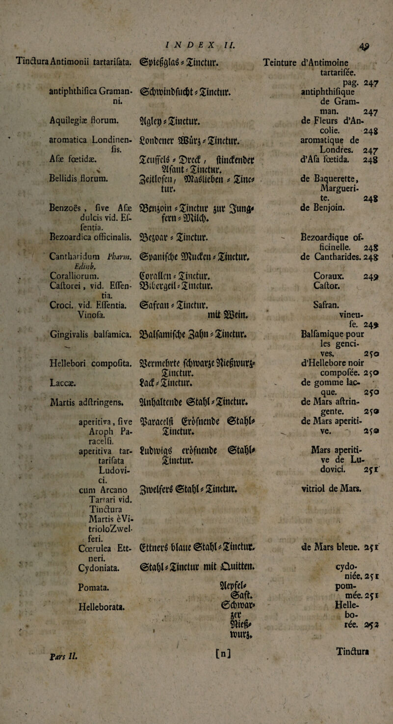 4P Tinctura Antimonii tartarifata. @pie$ôlaé * Sinetur. @d)U)inbfuc&t*Sinctur. i. Aquilegiæ florum. antiphthifica Graman- ni. aromatica Londinen- fis. Afæ fœtidæ. Wp* Sinetur, ßotibener Sßßur^ Sinetur. Bellidis florum. Seuffclé * S)rcd? / ftinebenber 2tfaut * Sinetur. 3eWofc«/ $?irôlict>en * Sitten tur. Teinture d’Antimoine tartarifée. pag. 247 antiphthifique de Gram- man. 247 de Fleurs d’An- colie. 248 aromatique de Londres. 247 d’Afa fœtida. 248 / de Baquerette, Margueri- Benzoës , iive Afæ ©wjoitt linetur sut? Sunâ' te. 248 de Benjoin. dulcis vid. Ef- fern * 3Jvil(b. fentia. Bezoardica officinalis. Sôc&oar « Sinetur. Bezoardique of- ficinelle. 248 Cantharidum Fharm. @panifd)e SCftucfen » Sinetur, de Cantharides. 248 Edi u b. Coralliorum. Coratten * Sinetur. Coraux. 249 Caftorei, vid. Eflfen- tia. Croci, vid. EflTentia. SSibergeiL Sinetur. Caftor. ©afran * Sinetur. Safran. Vinofa. mit $$ein. vineu- Gingivalis balfamica. Salfamifc&e 3at)n * Sinetur. fe. 249t Balfamique pour r,fc> • •v- r *** • 1 ■ I les genci¬ . v ; * > ^ ves, 2 jo Hellebori compofita. Vermehrte fcbroarje SJtiefwniri* d’Hellebore noir Sinetur. compofée. 250 Laccæ. Sinetur. de gomme lac¬ 5HnöaUenbc @tabl* Sinetur. que. 250 Martis adftringens» de Mars aftrin- aperitiva, flve ^aracelft grofnenbe &tofyU gente. 250 de Mars aperiti- Aroph Pa- Sinetur. ve. ' 2fa racelfi. aperitiva tar- 8ubtt)i(^ erofnenbe @taijl* Mars aperiti- tarifata Sinetur. ve de Lu- Ludovi- dovici. 2ft’ ci. cum Arcano 3roetfer$ <&tal)l* Sinetur. vitriol de Mars. Tarfari vid. Tindura Martis èVi- trioloZwel- feri. . C Cœrulea Ett- gttneré blaue (Stable Sinctut, de Mars bleue, açr nen. Cydoniata. Pomata. Helleborata. u • îlepfel* niée,2fi pom¬ @aft. mée. 2fl (Scbrour* Helle- O* O • rée. 2$ 3 nmrj. -,. tn] Pars IL