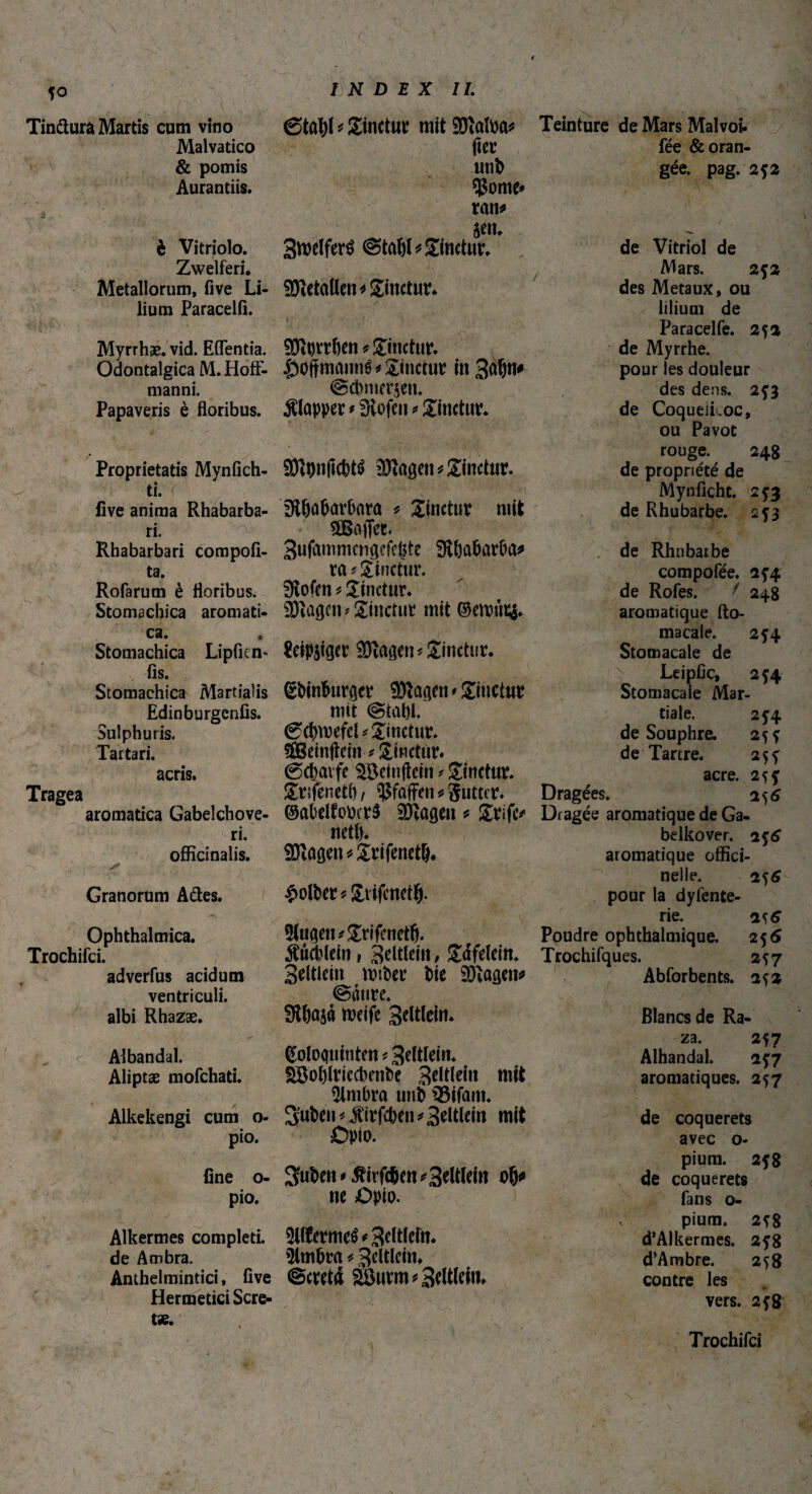 Tinftura Martis cum vitio Malvatico & pomis Aurantiis. è Vitriolo. Zwelferi. Metallorum, five Li¬ lium Paracelfi. Myrrhae, vid. Edentia. Odontalgica M. HofF- manni. Papaveris è floribus. Proprietatis Mynfich- ti. r five anima Rhabarba- ri. l Rhabarbari compofi- ta. Rofarum è floribus. Stomachica aromati¬ ca. Stomachica Lipfien« fis. Stomachica Martialis Edinburgenfis. Sulphuris. Tartari. acris. Tragea aromatica Gabelchove- ri. officinalis. Granorum Ades. Ophthalmica. Trochifci. adverfus acidum ventriculi, albi Rhazæ. 6tûl)l * Sinetur mit SDÎafoa* fier unb Çome» ran* Stoelferé ©taW* Sinetur. Italien* Sinetur. 9ftt)trben* Sinetur. $of}manné* Sinetur in 3afjn^ ©ebmerjen. Klapper * fHofeti * Sinetur. SRontfcbté üftagen* Sinetur. fttljabarOara * Sinetur mit ^Baffer. Sufammcngeffjte 3tl)abarba* ra ? Sinetur. Stofen * Sinetur. üJïagm* Sinetur mit ©emfn& $eip$iger ©tagen* Sinetur. gbinburger SDtagen* Sitietur mit ©tabi. ©cbwefel * Sinetur. ffleinftefn-* Sinctrtr. ©cbavfe $Bemftcin * Sinetur. Srijenetf), Çfafitn * gutter. ©abelfobcrS 90tagen * Srife* neti). 9)tagen*£rifenet&. £olber* Stifenetl). 3Utgen*£rifcnetfi. Büchlein, Beltleiit, Safelein. Seitlein mtber Die 9)tagen* ©aure. 9U)aja meife Seltlein. Teinture de Mars Malvoi- fée & oran¬ gée. pag. 2*2 de Vitriol de Mars. 2*2 des Métaux, ou lilium de Paracelfe. 252 de Myrrhe, pour les douleur des dens. 2*3 de Coqueikoc, ou Pavot rouge. 248 de propriété de Mynficht. 2*3 de Rhubarbe. 253 de Rhubarbe compofée. 2*4 de Rofes. ' 248 aromatique fto- macale. 254 Stomacale de Leipfic, 2*4 Stomacale Mar¬ tiale. 2f4 de Souphre. 25 * de Tartre. 2$* acre. 2î* Dragées. 256 Dragée aromatique de Ga- belkover. 2^6 aromatique offici- neile. 2*6 pour la dyfente- rie. 2^6 Poudre ophthalmique. 25 6 Trochifques. 2^7 Abforbents. 252 Blancs de Ra- Albandal. (Soloquinten ? Seltlein. Aliptæ mofehati. Söoblriccbenbe Bötlein mit timbra unD iSifaiti* Alkekengi cum o- S’uben *$irfcben * Beltlein mit pio. Opio. fine o- 3fubett'5rirfcben*3eMto 08* pio. ne Opio. Alkermes completi. 3llfrrmeé < B^tleftî. de Ambra. 5lmlWt * BeltleitU Anthelmintici, five ©cretd SÜÖurm * Bletti. Hermetici Scre- za. 257 Alhandal. 257 aromatiques. 257 de coquerets avec o- pium. 2*8 de coquerets fans o- pium. 2*8 d’Alkermes. 2*8 d'Ambre. 258 contre les vers. 2*8 Trochifci