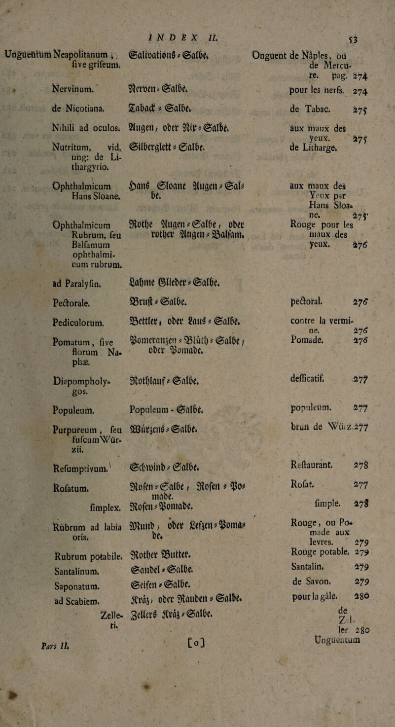 UrtgUeöftim Neapolitanum ^ fi ve grifeuni. Nervinum. < t, de Nicotianà. Nutritum, vid. ung: de Li- thargyrio. Ophthalmicum Hans Sloane» Ophthalmicum Rubrum, feü Balfamura ophthalmi- cum rubrum. äd Paralyfin. Pe&orale» Pediculorum. Pomatum, five florum Na* phæ. Diapompholy* gos. Populeum. Purpureum , feü fufcumWür- zii. Refumptivum»' Rofatum» — f > flmplex. Rubrum ad labia oris, Rubrum potabile, Santalinum. Saponatum. ad Scabiem» Zelle* ri» Pars 1h INDEX II. ©àlioation$*©albe» Sternen* ©albe» £a%cf * ©albe» £atrô @loane älugen*©at* he» 9lotf)ê ^ugett * 0aïbe, ober totber Trigen *&alfam* v> r Safjme ©lieber*©albe» SStuft * ©albe. 23ettlet, ober &ut£*©albe» $omcran$en * ? (Salbe t ober ^omabe» fÈotblauf * (Salbe» _ / Populeum - ©albe* SIBûràetrô* ©albe* * ' » ■ f ©ebrninb * 6albe* fftofen « (Salbe / Sßofen * $02 mabe. Slofen^oniabe. Sfttmb, ober £eftert*$oma* be* i 7 -• • 3lotbet ®ntter» ©anbei * ©albe» (Seifen * ©albe» $ra$ » ober Rauben * ©albe* Seiler^ $ra$*©albe» J M Ï3 Onguent de Naples, où de Mercu¬ re. pag. 274 pour les nerfs. 274 de Tabac. 27? » . 1 , . ’ • aux maux des yeux. 27f de Litharge» âux maux dés Yf'ux par Hans Sloa* ne* 27$’ Rouge pour les maux des yeux. 275 pe&oraî» \ contre la vermi ne, 27 6 Pornadè. *176 deflicatif» /  ) w . 277 populeum» 477 brun de Wilz.277 Reftaurant. 47g Rofat, 477 s J ' * fi m plé. â?8 Rouge j ou Pô* made aux levres. 279 Rouge potable, 279 Santalirt» 279 / de Savon, 279 pourlagâle, 28ô de zi 1er 280 Unguentum • ^ -i -■ ^ Nihili ad oculos. 3lugeit/ ober 9Rr* ©albe* (Siiberglett * 0albe» * r