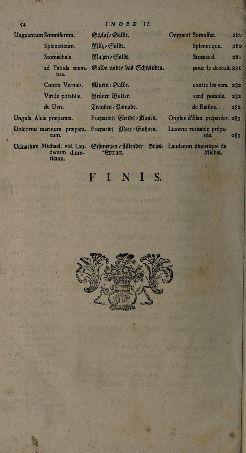 ) i Î4 s ' : l Uûguentum Somniferum. Spleneticum. Stomachale. ad Tabida mem¬ bra. INDEX IL mb * 6crtbe. 93îaôctv 0a(De. ©albe wiber bcrô 0cbtt)inben* J: Onguent Somnifer. 280 Splenetique. 280 Stomacal. 281 Contra Vernies. i- ••j Viride potabile, de Uvis. Ungula Alcis praeparata. < M • , -, , Unicornu marinum præpara- tum. 2Bumt*©albe. ©tuner lutter. . Trauben tomate. Præparirte fêleitîrê * flauen. Præparirt SJïeer * (£inl)oni. pour le décroît. 281 j contre les vers. 282 verd potable. 282 é . • de Raifîns. 282 Ongles d’Elan préparées. 283 Licorne véritable prépa¬ rée. 283 Urinarium Michael, vid. Lau¬ danum diure¬ ticum. ©cbmerçett * ftiUenber ©ttûct* Laudanon diurétique de Michel. ■ FINIS. ) \ / , < ! 1 ♦