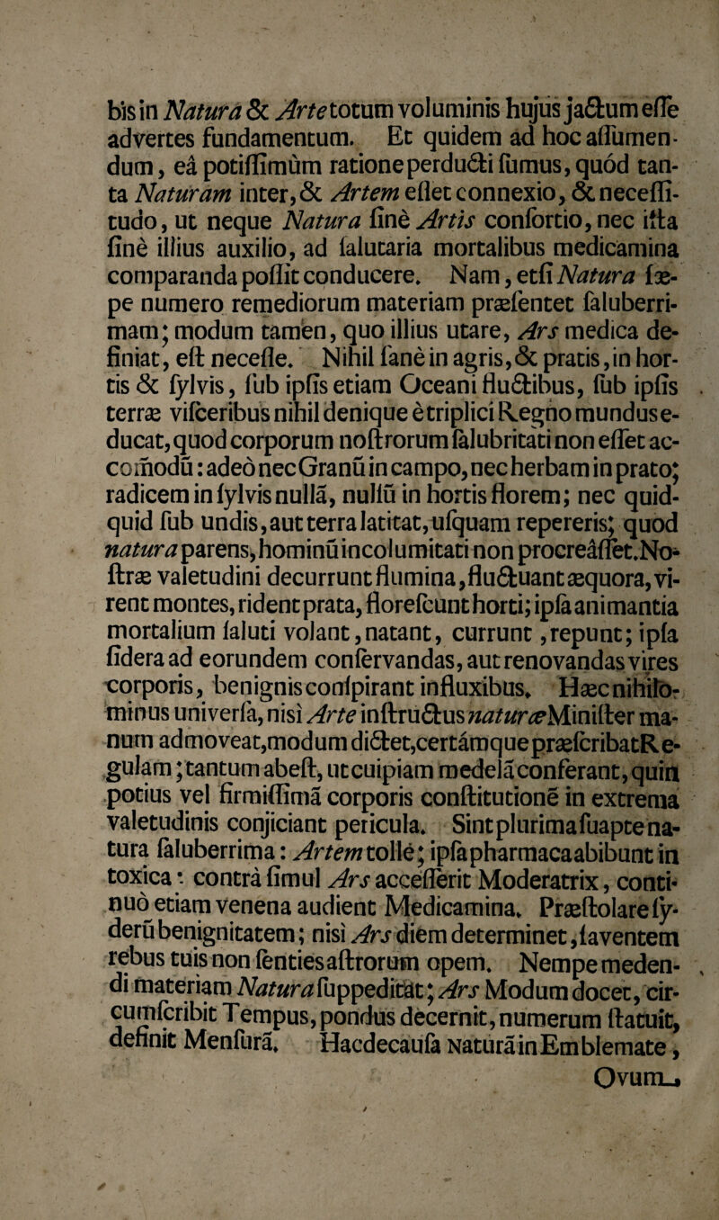 bis in Natura & Arte totum voluminis hujus ja&umefle advertes fundamentum. Et quidem ad hoc aflumen- dum, eapotifiimum rationeperdudi fumus, quod tan¬ ta Naturam inter, & Artem edet connexio ,&necefli- tudo, ut neque Natura fi ne Artis confortio,nec itta fine illius auxilio, ad lalutaria mortalibus medicamina comparanda poflit conducere. Nam, etfiNatura {se¬ pe numero remediorum materiam praefentet faluberri- mam; modum tarnisn, quo illius utare, Ars medica de¬ finiat, eft necefle. Nihil lanein agris,<Sc pratis,in hor¬ tis & fylvis, fub ipfis etiam Oceani fludibus, fub ipfis terras vifceribus nihil denique e triplici Regno mundus e- ducat, quod corporum noftrorum lalubritaci non eflet ac- comodu: adeo necGranu in campo, nec herbam in prato; radicem in fylvis nulla, nullu in hortis florem; nec quid¬ quid fub undis, aut terra latitat, ufquam repereris; quod parens,hominuincolumitati non procreaflet.No- ftrse valetudini decurruntflumina,fluduantasquora,vi¬ rent montes, rident prata, florefcunt horti; ipla animantia mortalium laluti volant,natant, currunt,repunt; ipfa fideraad eorundem confervandas, aut renovandas vires corporis, benignis conipirant influxibus. Haec nihilo¬ minus univerfa, nisi Arte inftrUdus»«/«r^Mini(ter ma¬ num admoveat,modum didet,certamquepraelcribatRe- gulam; tantum abeft, utcuipiam medela conferant, quin .potius vel firmiflima corporis conftitutione in extrema valetudinis conjiciant pericula. Sintplurimafuapte na¬ tura faluberrima: Artemt olle; ipfapharmacaabibunt in toxica* contrafimul ArsaccefleritModeratrix, conti¬ nuo etiam venena audient Medicamina. Praeftolare ly- deru benignitatem; nisi Ars diem determinet,faventem rebus tuis non lentiesaftrorum opem. Nempe meden¬ di materiam Altara fuppeditat; Ars Modum docet, cir- cumicribit Tempus, pondus decernit, numerum ftatuit, definit Menfura, Hacdecaufe Natura in Emblemate, Ovumu