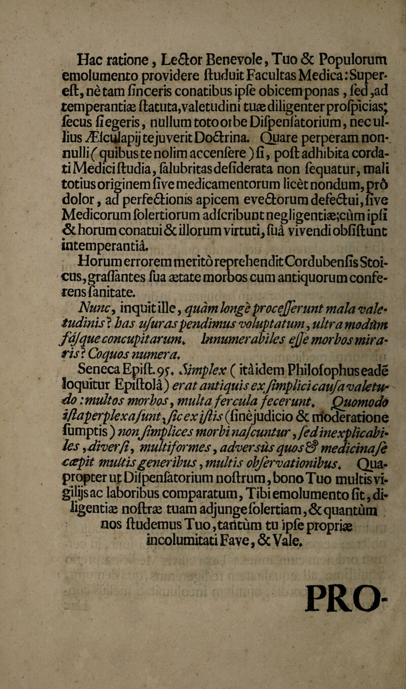 Hac ratione, Le&or Benevole, Tuo & Populorum emolumento providere ftuduit Facultas Medica:Super* eft, netam fin ceris conatibus ipfe obicem ponas, led ,ad temperantia ftatuta,valetudini tuae diligenter prolpicias; lecus fi egeris, nullum totoorbe Difpenlatorium, nec ul¬ lius iFlciuapij tejuverit Dodtrina. Quare perperam non-, nulli( quibus te nolim accenfere ) fi, poft adhibita corda¬ ti Mediciftudia, ialubritasdefiderata non fequatur,mali totius originem five medicamentorum licet nondum, pr6 dolor, ad perfedtionis apicem evedorumdefectui,five Medicorum folertiorum adlcribunt negligentiae;cum ipfi <3t horum conatui & illorum virtuti, fua vivendi obfiftunc intemperantia. Horum errorem merito reprehendit Cordubenfis Stoi¬ cus, graflantes fua aetate morbos cum antiquorum confe¬ rens fanitate. Nunc, inquit ille, quam longe procejjerunt mala vale* tudinis ? has u/uraspendimus voluptatum , ultra modum fajque concupitarum* Innumerabiles ejje morbos mira- ris ? Coquos numera. : Seneca Epift.9f, Simplex (itaidem Philofophuseade loquitur Epiftola) erat antiquis exjlmplicicaufa valetur do imidtos morbos, multa fercula fecerunt; Quomodo i/laperplexafuntx/lcex i/lis (fmepdlicio & moderatione lumptis ) nonJimplices morbi nafcuntur ,fedinexplicabi- les ,diverfi, multiformes, adversus quos medicinafe ccepit multis generibus, multis obfervationibus. Qua¬ propter ut Dilpenfetorium noftrum,bonoTuo multis vi- gijijs ac laboribus comparatum, Tibi emolumento fit, di¬ ligentias noftrae tuam adjungefolertiam,&quantum nos ftudemus Tuo ,tatitum tu ipfe propriae incolumitati Fave, & Vale. PRO-