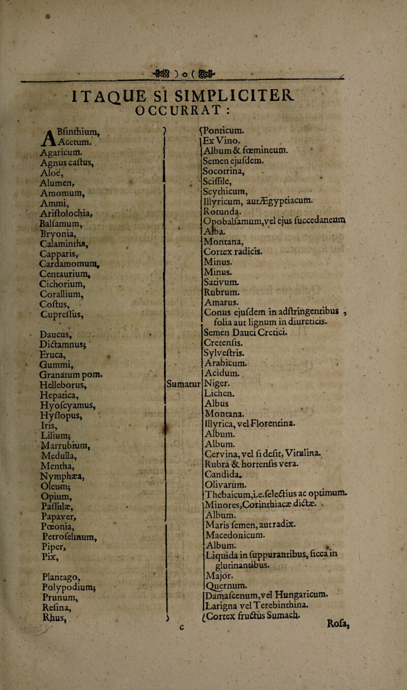 ) o r m* ITAQUE Si SIMPLICITER OCCURRAT: ABfinthium, Acetum. Agaricum. Agnus caftus, Aloe, Alumen, Amomum, Ammi, Arift olo chia, Ballamum, Bryonia, Calamintha, Capparis, Cardamomura, Centaurium, Cichorium, Corallium, Coftus, Cupreflus, Daucus, Di&amnus* Eruca, Gummi, Granatum pom. Helleborus, Hepatica, Hyofcyamus, HyHopus, Iris, Lilium* Marrubium, Medulla, Mentha, Nymphaea, Oleum* Opium, Pallulae, Papaver, Poeonia, Petrofelmum, Piper, Pix, Plantago, Polypodium* Prunum, Refma, Rhus, ? i Sumatur i ^Ponticum. Ex Vino. Album & foemineum. Semen ejufdem. Socotrina, Sciflile, Scythicum, Illyricum, autiEgyptiacum. Rotunda. Opoballamum,vel ejus fuccedaneum Alba. Montana, Cortex radicis. Minus. Minus. Sativum. Rubrum. Amarus. Conus ejufdem in adftringentibus 1 folia aut lignum ih diureticis. Semen Dauci Cretici. Cretenfis. Sylveftris. Arabicum. Acidum. Niger. Lichen. Albus Montana. Illyrica, vel Florentina. Album. Album. Cervina, vel fi defit, Vitulina. Rubra &. hortenfis vera. Candida* Olivarum. Thebaicum,Le.fele6lius ac optimum. Minores,Corinthiacae di&ae. . Album. Maris femen, aut radix. Macedonicum. Album. Liquida in fuppurantibus, ficeain glutinantibus. Major. Qucrnum. Damafcenum,vd Hungaricum. Larigna vel Terebinthina. (Cortex fru&usSumach*