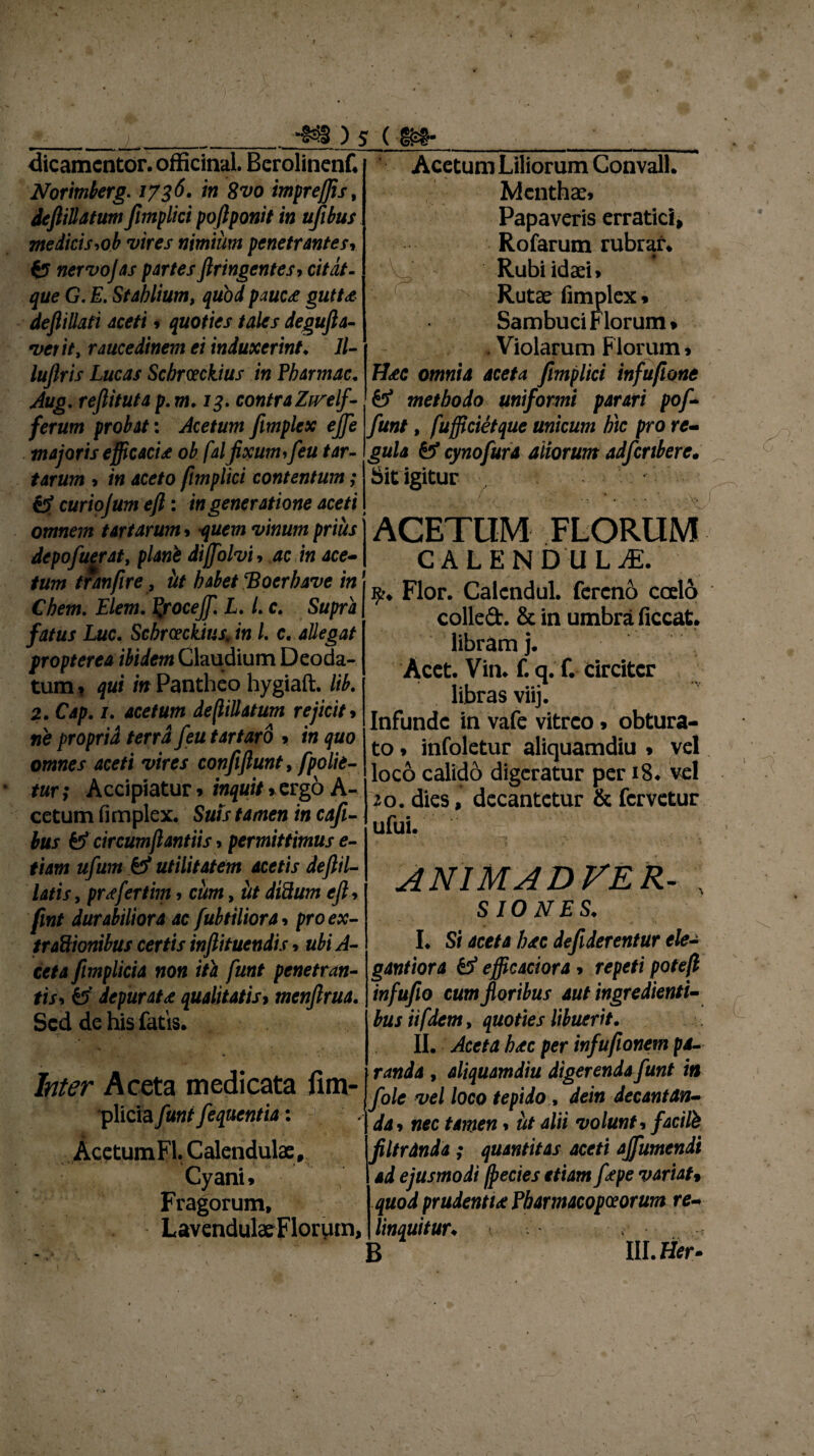 I )s ( m w av*.. ili <i ~ m m 1 ■ '* ■ »■■ ■ . - dicamcntor. officinal Berolinenf. Norimberg. /736. i» 8^0 impreffis, deftiUatum Jimplici poftponit in tijibus medicis,ob vires nimium penetrantes* fcr nervo)as partes ftringcntes* c/7^7- £*/<? G. E. Stahlium, quod pauc<e gutU defliUati aceti * quoties tales degufia- verit, raucedinem ei induxerint♦ 11- luftris Lucas Schrceckius in Pbarmac. Aug. rejlituta p. m. 13. contra Zirelf- ferum probat: Acetum fimplex e)]e majoris efficaci£ ob falfixum,feu tar¬ tarum * m aceto ftmplici contentum; c7 curiojum eft: in generatione aceti omnem tartarum* quem vinum prius j ACETUM FLORUM C A L E N D U L JE. 9?* Flor. Calendul. fercno coelo colled. & in umbra ficcat. libram j. Acet. Vim f. q. f. drcitcr libras viij. Infunde in vafe vitreo * obtura¬ to * infoletur aliquamdiu * vel loco calido digeratur per 18« vel >0. dies, decantetur & fervetur ufui. Acetum Liliorum Convall. Menthae* Papaveris erratici, Rofarum rubrar. Rubiidaei* N Rutae fimplex* Sambuci Florum* . Violarum Florum * H<ec omnia aceta fimplici infufione & methodo uniformi parari pof- funt, fufficietque unicum hic pro re¬ gula & cynofura aliorum adferibere• Sit igitur depofuerat, plani dijfolvi* ac in ace¬ tum tranfire , iit habet 'Bocrbave in Chem. Elem. fyocejf. L. L c. Supra fatus Luc. Schrceckius» in /. c. allegat propterea ibidem Claudium Deoda- tum» qui in Pantheo hygiaft. lib. 2. Cap. /. acetum deflillatum rejicit» ne propria terra feu tartaro *. in quo omnes aceti vires confiftunt, [polie¬ tur ; Accipiatur * inquit*.ergo A- cetum fimplex. Suis tamen in cafi- bus & circumflantiis, permittimus e- tiam ufum £7 utilitatem acetis deftil- latis j prsfertim * cum, iit diftum efi * fint durabiliora ac fubtiliora * pro ex- trc&ionibus certis infiituendis * ubi A- cet a fimplici a non ita funt penetran¬ tis* £7 depurata qualitatis» menfirua. Sed de his fatis. Inter Aceta medicata fim- plicia funt fequentia: Acetum FI. Calendulae, Cyani* Fragorum, Lavendulae Florum, ANIMA D VER- \ SIO NES. I. Si aceta hac defiderentur ele- gantiora £7 efficaciora > repeti potefl infufio cum floribus aut ingredienti- bus ii f dem, quoties libuerit. randa , aliquamdiu digerenda funt in fole vel loco tepido , dein decantan¬ da* nec tamen * ut alii volunt* facite filtrdnda ; quantitas aceti ajfumendi ad ejusmodi (j>ecies etiam fape variat* quod prudentu Pbarmacopceorum re¬ linquitur C' • 5 lll.Her- £