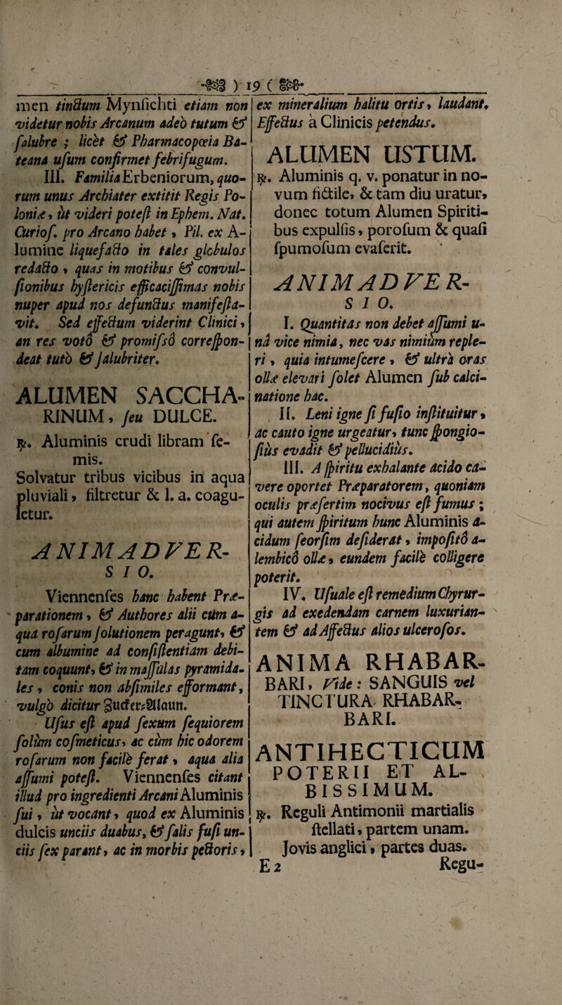 ni en tindum Mynfichti etiam non *videtur nobis Arcanum adeo tutum & falubre ; licet & Pbarmacop&ia Ba- teana ufum confirmet febrifugum. III* FamiliaErbzniovum, quo- rum unus Archiater extitit Regis Po- loni<e, iit videri poteft inEphem. Nat. Curiof pro Arcano habet > Pii ex A- lumitie liquefa&o in tales globulos redado $ quas in motibus convul- flonibus byftericis efficacijfimas nobis nuper apud nos defunSus manifefta- vit. Sed efeidum viderint Clinici» an res voto promifso correjpon- deat tuto & Jalubriter. ALUMEN SACCHA- RINUM, /eu DULCE. Aluminis crudi libram fe- 1 mis. Solvatur tribus vicibus in aqua !)luviali» filtretur & 1. a. coagu- etur. ANIMADFER- sio. Viennenfes hanc habent Prae¬ parationem > & Autbores alii ctim a- qua rofarum Jolutionem peragunt» €5* cum albumine ad confiftentiam debi¬ tam coquunt9 & in majfulas pyramida¬ les 9 conis non abfimiles ejformant, vulgo dicitur Sucfet^SUcutn. Ufus eft apud fexum fequiorem foliim cofmeticusy ac ciim hic odorem rofarum non facite ferat * aqua alia a fumi poteft. Viennenfes citant illud pro ingredienti Arcani Aluminis fui 7 ut vocant > quod ex Aluminis dulcis unciis duabus, & falis fufi un¬ ciis fex parant, ac in morbis pedoris» ex mineralium halitu ortis > laudant♦ EfeSus a Clinicis petendus. ALUMEN USTUM. Aluminis q. v. ponatur in no¬ vum fi&ita & tam diu uratur» donec totum Alumen Spiriti¬ bus expulfis» porofum & quafi fpumofum evaferit. ANIMADFER- s i o. I. Quantitas non debet ajfumi u- nd vice nimia, nec vas nimium reple¬ ri 7 quia intumefcere > ultra oras oll<e elevari folet Alumen fub calci- natione hac. II* £e«/ igne fi fu fio inftituitur> /]§«£ urgeatur7 tunc fongio- filhs evadit &>* pellucidius. III. exhalante acido ca¬ vere oportet Praeparatorem, quoniam oculis prefertm nocivus eft fumus; qui autem Jpiritum hunc Aluminis a- eidum feorfim defiderat» impofito a- lembicd olle» eundem facite colligere poterit. IV. Ufuale eft remedium Chyrur- gis ad exedendam carnem luxurian¬ tem & adAffeUus alios ulcero[os. ANIMA RHABAR- BARl. Vile: SANGUIS -vel TINCTURA RHABAR- BARI. ANTIHEGTICUM POTERII ET AL¬ BISSIMUM. y. Reguli Antimonii martialis Rellati»partem unam. Jovis anglici » partes duas. E 2 Regu-