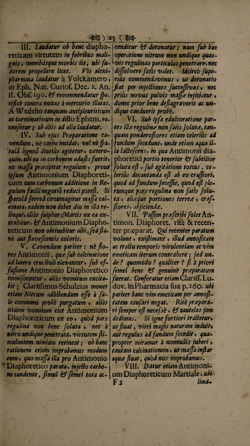 I ' . 433) 23 C m III. Laudatur ob Hanc diapho¬ reticam virtutem in febribus mali gnis* omnitusquc morbis iis, ubifu- dorem propellere Itcet. f^is alexi- pbarmaca laudatur a Volckamero* in Eph. Nat. Curiof. Dec. 2, An. ii. Obf. 190. fcf recommendatur fle- prius novus pulvis rnajfe injiciatur cificb contra noxas i mercurio illatas. A Wedelio tinquam antipleuriticum ac carminativum in diSis Ephem. re- cenfetur; ab aliis ad alia laudatur. IV. Sub ejus Praeparatione ca¬ vendum , ne carbo incidat> vel nifla- 'tuld lignea diutius agitetur * c<etero- quin* ubi ea in carbonem adufla fuerit* ex majfa praecipitat regulum * prout ipfum Antimonium Diaphoreti¬ cum cum carbonum additione in Re¬ gulum facili negotio reduci potefl. Si flatuli ferred circumagitur majfa cal- linat a* eadem non debet diu in illa re¬ linqui* alias fulpbur {Martis ex ea ex¬ trahitur, & Antimonium Diapho¬ reticum non obtinebitur albi,fedfla¬ vi aut flavefcentis coloris. V4 Cavendum pariter: ni fo¬ res Antimonii, qu<e fub calcinatione ad latera crudbuli elevantur * fub ef- fufione Ahtimonio Diaphoretico immifleantur * alias vomitum excita¬ bit ; Clariffimus Schulzius monet etiam Nitrum adhibendum ejfe a fa- le communi probi purgatum % alias itidem vomitum ciet Antimonium Diaphoreticum ex eo* quod pars regulina non bene foluta * nec a cenditur y detonatur; nam fub hac operatione nitrum non undique quas¬ vis regulinds particulas penetrare* nec dijfolvere fatis valet* ldcircb fupe- ritis commendavimus * ut detonatio fiat per injetlianes fuccefjivas * nec donec prior bene deflagraverit ac un¬ dique canduerit probe. , VI, Sub ipfa edulcoratione par- tes ili* regulins non fatis Jolut<e, tan- quam ponderofiores etiam celeriits ad fundum fecedunt* unde etiam aqua il¬ la IdQefcens* in qua Antimonii dia¬ phoretici portio tenerior fe? fubtilior foluta efl , fub agitatione totius, ce¬ lerius decantanda efl ab eo crafliori* quod ad fundum Jecejfit, quod efl ple¬ rumque pars regulina non fatis folu- ta * aliifque portiones terrex * craf- fiores1 abjicienda. VII. TaJJim pr<efcribifoletkti- timon. Diaphoret. rite & recen¬ ter praeparat. Qui recenter paratum volunt * exiflimant * iUud annofifate ac traSu temporis virulentiam ac vim emeticam iterum contrahere; Jed un¬ de ? quomodo ? qualiter ? fi h priori femel bene genuini praeparatum fuerat. Conferatur etiam Clariff.Lu- dov. in Pharmacia fua p.260. ubi pariter hanc vim emeticam per annofi- tatem caufari negat♦ Rite praepara¬ ri femper efl necefsi * & cautelas jam dedimus. Si igne fortiori traftetur* ut fluat, vitri magis naturam induit* nitro undique penetrata* virtutem fti- aut regulus ad fundum fecedit * qua- mulantem nimiam retineat; ob hanc propter miramur i nonnullis juberi rationem etiam improbamus modum tantam calcimtionem * ut majfa inflar eum* quo majfa illa pro Antimonio aqua fluat, quod nos improbamus, * Diaphoretico parata* injeSo carbo- VIIL Datur etiam AntlvoonU ne candente, fimul £5* femel tota ac- um Diaphoreticum Martiale»ubi F 2 /iw4- ■1 i