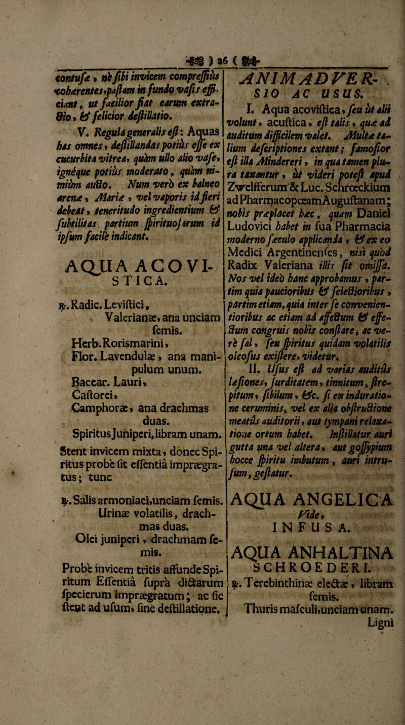 4« ) >6 ( S*- tontuj't , nb flbi inviem comprejftus <oh<erentes,pajlam in fundo vajis effi¬ ciant , ut facilior jiat earum extra- Sio* felicior deflillatio. V. Regula generalis ejl : Aquas bas omnes , dejlillandas potiiis ejje ex cucurbita vitrea> qufon ullo alio vafe, ignique potiiis moderato, quam ni- miitm auBo. Num verb ex balneo arena , /Maria , vel vaporis id jieri debeat , teneritudo ingredientium St fubtilitas partium JfirituoJarum id ipfum facile indicant. AQUA AGOVI- STIC A. V 4 y. Radie. Leviftici, . Valerianae, ana unciam femis. . v i Hcrb. Rorismarini» Flor. Lavendulae. ana mani pulum unum. Baccar. Lauri* Caftorei. Camphorae. ana drachmas duas. Spiritus Juniperi» libram unam. Stent invicem mixta, donec Spi¬ ritus probe fit effentia impraegra- tus; tunc ANIMADVER¬ SIO AC USUS. I. Aqua acoviftica > feu ili alii volunt. acuftica. ejl talis, qua ad auditum difficilm valet. /Multa ta¬ lium deftriptiones extant; famojior ejl illa Mindereri, in qua tamen plu¬ ra taxantur, iit videri potejl apud'r, Z\relfferum&Luc. Schroeckium adPharmacopceamAuguftanam; nobis praplacet hac, quam Daniel Ludovici habet in fua Pharmacia moderno faculo applicanda, & ex eo Medici Argentinenfes, nisi quod Radix Valeriana illis (it omijfa. Nos vel ideb hanc approbamus, par- tim quia paucioribus & feledioribus , partim etiam, quia inter fe convenien- tioribus ac etiam ad ajfeQum St effe- Sum congruis nobis conflare i ac ve- I ri fal > feu fiiritus quidam volatilis i- oleofus exijlerc, videtur, II, Ufus ejl ad varias auditds lafiones. jurditat em, tinnitum, Jlre- pitum»Jibilum. Stc. fi ex induratio- ne ceruminis, vel ex alia obJlruBione meatus auditorii. aut tympani relaxa¬ tione ortum habet, Inflillatur auri gutta una vel altera, autgoffypium hocce fltiritu imbutum , auri intru- fum,geflatur. Salis armoniaci,unciam femis. Urinae volatilis, drach¬ mas duas. Olei juniperi. drachmam fe¬ mis. Probe invicem tritis affunde Spi¬ ritum Effentia fupra di&arum fpecicrum impraegratum; ac fic fleat ad ufum. fine dcftillatione. AQUA ANGELICA f^tde, IN FU S A. AQUA ANHALTINA SCHROEDERI. $r. Terebinthinae cle&ae» libram femis. Thuris mafculi.unciam unam. Ligni I