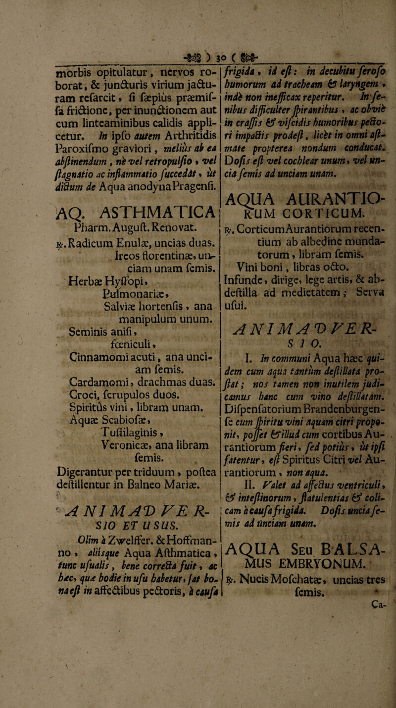 ■m) jo (m- morbis opitulatur, nervos ro¬ borat, & jun&uris virium ja&u- ram rcfarcit» fi faepius praemif- fa fri&ione, per inuqdionem aut cum linteaminibus calidis appli¬ cetur. In ipfo autem Arthritidis Paroxifmo graviori, melius ab ea abflinendum , tte vel retropulfio • vel (lagnatio ac inflammatio fuccedit % iit ditium de Aqua anodynaPragenfi. AQ. ASTHMATICA Pharm. Auguft. Renovat. ». Radicum Enulae, uncias duas. e ircos florentinae» ut> ciam unam femis. Herbae Hyffbpi* Errimonariae* Salviae hortenfis* ana manipulum unum. Seminis anifi» fceniculi* Cinnamomi acuti, ana unci¬ am femis. Cardamomi > drachmas duas^ Croci, fcrupulos duos. Spiritds vini * libram unam. Aquae Scabiofae» Tuffilaginis * Veronicae* ana libram femis. Digerantur per triduum * poftea deftillcntur in Balneo Mariae. -x ' » ’ I • - . n' • . : ^ . *■ /> v f • >f1 i-*1 ‘ • ' ANIMAT) F E R- SIO ET U SUS. Olim a Zvrelffer. &Hoffman- no * aliisque Aqua Afthmatica * tunc ufualis, bene correSa fuit * ac bdtci qu* bodie in ufu baletur > fat lo¬ tia ejl in affedibus pedoris, i caufa frigidat id eft: in decubitu ferofo humorum ad tracheam & laryngem » indi non inefficax re peritur. lnfe- nilus difficulter Jpirantibus * ac obvii in craffis & vifeidis humoribus pe8o- ri impadis prodeft, licii in omni afl- mate propterea nondum conducat. Do fis e(l vel cochlear unum* vel un¬ cia femis ad unciam unam. AQUA AURANTIO- rTum corticum. Corticum Aurantiorum recen¬ tium ab albedine munda¬ torum * libram femis. Vini boni, libras odo. Infunde * dirige» lege artis* & ab- deftilla ad medietatem; Serva ufui. ANIMAVFER- s i o. I. In communi Aqua haec qui¬ dem cum aqua tantum defiillata pro¬ flat ; nos tamen non inutilem judi¬ camus banc cum vino deflillatam. Difpenfatorium Brandenburgen- fe cum fliritu vini aquam citri propo¬ nit* pojjet &illudcum cortibus Au¬ rantiorum fleri * fed potius * utipfi fatentur * efl Spiritus Citri vel Au¬ rantiorum * non aqua. II. faiet ad ajfeStts ventriculi * & inteflinorum * flatulentias & coli¬ cam a caufa frigida. Do fis uncia fe¬ mis ad unciam unam♦ AQUA Seu BALSA- mus EMBRYONUM. Nucis Mofchatce» uncias tres femis. Ca-