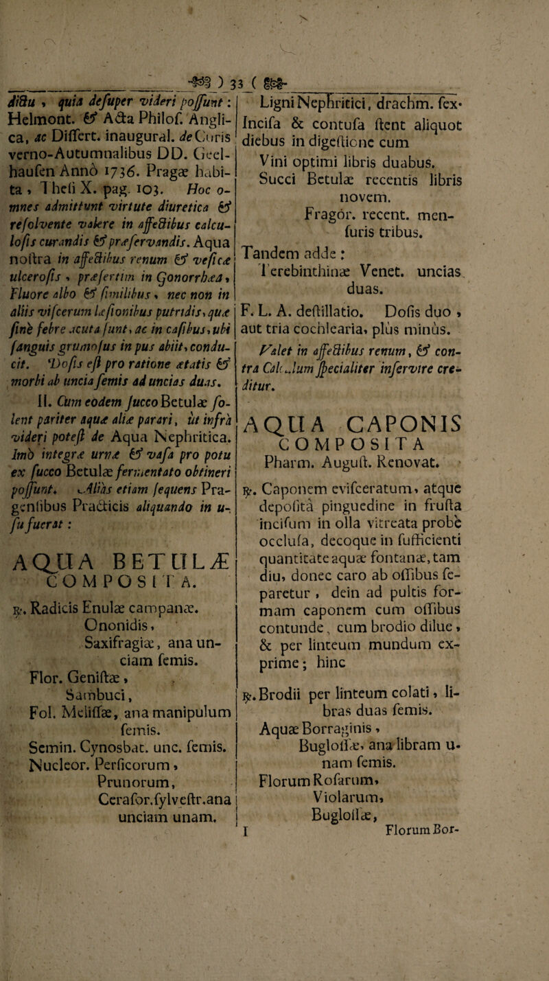 Ji8ti » quia defuper videri pojfunt: Helmont. 0* Ada Philof. Angli- ca, ac Differt* inaugural. cfeCuris verno-Autumnalibus DD. Geel- haufenAnno 1736. Pragae habi¬ ta , Theii X. pag. 103. Hoc 0- mnes admittunt virtute diuretica y refolvente valere in affeftibus calcu¬ lofis curandis &prsfervandis. Aqua noftra in ajfeSibus renum & veflc<e ulcero fis ■» pr<efertim in Cjonorrb<ea* Fluore albo & fimihbus * nec non in aliis vifcerum Lefionibus putridis, qu<e fine febre acuta junt, ac in caf\bus,ubi /anguis grumofus in pus abiit, condu¬ cit. 'Dofis efl pro ratione itatis & morbi ab uncia femis ad uncias duas. II* Cum eodem Jucco Betulae fo- lent pariter aqu<e ali<e parari, iit infra videri potefi de Aqua Nephritica. Imb integra urv£ vafa pro potu ex fucco Betulae fermentato obtineri pojfunt♦ filias etiam fequens Pra- geniibus Pradicis aliquando in u- fu fuerat: AQUA BETULA COMPOSITA. r. Radicis Enulae campanae. Ononidis» Saxifragiae, ana un¬ ciam femis. Flor. Geniftae > Sambuci, Fol. Mciiffae, ana manipulum femis* Semin. Cynosbat. unc. femis. Nucleor. Perficorum» Prunorum, Cerafor.fylveftr.ana unciam unam. Hl ; ’ —W» , ■ - Ligni Nephritici, drachm. fex* Incifa & contufa ftent aliquot diebus in digefticnc cum Vini optimi libris duabus. Succi Betulae recentis libris novem. Fragor, recent. men- furis tribus. Tandem adde: Terebinthinae Venet. uncias. duas. F. L. A. deflillatio. Dofis duo > aut tria cochlearia» plus minus. Valet in affeftibus renum, & con¬ tra Cah Jum fyecialitcr infervire cre¬ ditur. AQUA CAPONIS COMPOSITA Pharm. Auguft. Renovat. rp. Caponem evifeeratum» atque depolita pinguedine in frufta incifum in olla vitreata probe occlufa, decoque in fufficienti quantitate aquae fontanae, tam diu» donec caro ab offibus fe- paretur , dein ad pultis for¬ mam caponem cum offibus contunde, cum brodio dilue * & per linteum mundum ex¬ prime; hinc ^.Brodii per linteum colati» li¬ bras duas femis. Aquae Borraginis» Bugloffie» ana libram u* nam femis. Florum Rofarum» Violarum» Bugloilae, I Florum Bor-