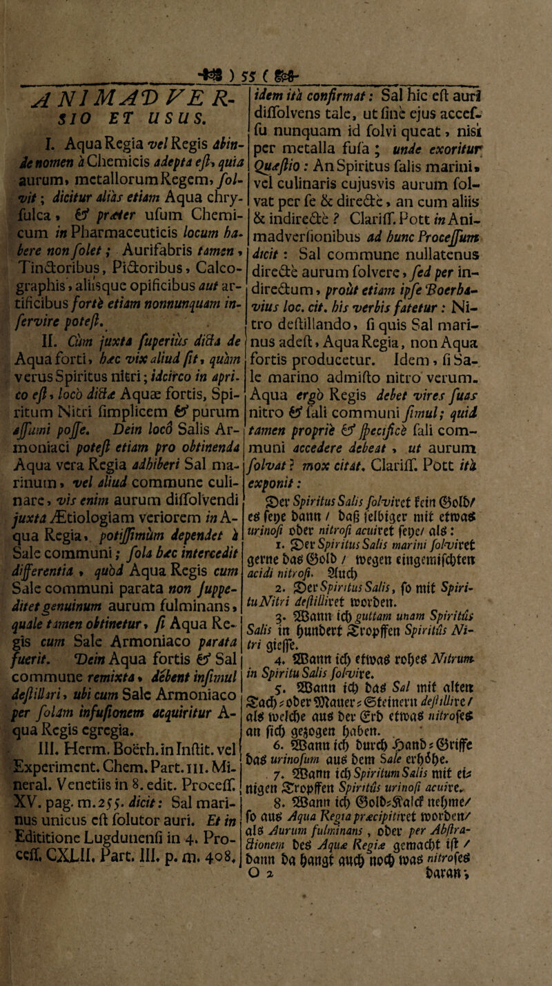 A NJMAD FE R- $10 ET USUS. I. Aqua Regia vel Regis abin- de nomen iChemicis adepta ejl-* quia aurum* metallorum Regem* fol- vit; dicitur alias etiam Aqua chry- fulca * & prticr ufum Chemi- cum in Pharmaceuticis locum ha* here non folet; Aurifabris tamen* Tindoribus, Pidoribus * Calco- graphis»aliisque opificibus aut ar¬ tificibus forti etiam nonnunquam in- fervire potejl. II. Cum juxta fupertus ditia de Aqua forti* b<tc vix aliud fit , quam verus Spiritus nitri; idcirco in apri- co ejl * loco diftx Aquae fortis. Spi¬ ritum Nitri fimplicem & purum ajfumi pojfe. Dein loco Salis Ar-1 moniaci potejl etiam pro obtinenda Aqua vera Regia adhiberi Sal ma¬ rinum » vel aliud commune culi- nare* vis enim aurum dilfolvendi juxta i^Etiologiam veriorem in A- qua Regia* potijjimiim dependet i Sale communi; fola b*c intercedit differentia * quod Aqua Regis cum Sale communi parata non Juppe- Jitetgenuinum aurum fulminans * quale tamen obtinetur * fi Aqua Re¬ gis cum Sale Armoniaco parata fuerit. Tdein Aqua fortis & Sal commune remixta % debent infimul dejliilm * ubi cum Sale Armoniaco per J'olam tnfufionem acquiritur A- qua Regis egregia, III. Herm. Boerh. in Indit, vel Experiment, Chem, Part. m. Mi- neral. Venetiis in 8. edit. Procetf. XV. pag. m.255. dicit: Sal mari¬ nus unicus cd folutor auri. Et in Edititione Lugdutienfi in 4. Pro- ceil, CXLII, Part. III, p. m. 408, ■ —*— ' .11 .1 -— mt idem ita confirmat: Sal hic ed auri diffolvens tale, ut fine ejus accef- fu nunquam id folvi queat * nisk per metalla fufa ; unde exoritur Qutjlio: An Spiritus falis marini» vel culinaris cujusvis aurum fol- vat per fe & direde * an cum aliis & indirede ? ClarifT. Pott m Ani* madverfionibus ad hunc Frocejfum dicit: Sal commune nullatenus direde aurum folvere * fed per in- diredum * prout etiam ipfe ‘Boerba- vius loc. cit, his verbis fatetur: Ni¬ tro dediliando* fi quis Sal mari¬ nus aded* Aqua Regia, non Aqua fortis producetur. Idem * fi Sa¬ le marino admido nitro verum- Aqua ergo Regis debet vires fuas nitro tf fali communi fnnul; quid tamen proprii Cf ffecificb fali com¬ muni accedere debeat > ut aurum folvat ? mox citat, ClarilT, Pott /Vi exponit: S)er Spiritus Salis folvixet fein ©olb/ ee? fetje barnt t bag felbiger mit etroae* urinofi ober nitrofi acuixet fet)e/ ale? t 1. g}ev Spiritus Salis marini folvixet gente bae? ©olb / toegen emgemifcbtett acidi nitrofi. §fud> 2. T)et Spiritus Salis, fo mit Spiri¬ tu Nitri deftillixet UJOlbett. 3. SBctttit teb guttam unam Spiritus Salis itt buttbert Sropffett Spiritus Ni¬ tri gieffe. 4. ®amt id) efmaS robee? Nitrum in Spiritu Salis folvi te. 5. SSBatttt teb bae? Sal mit alten: Sad) * ober $}}aaer * ©f eittent dejUUixe f ale? mefebe aue? ber (grb ctmae? nitrofi* att ftcb gejogen ftabett. 6. ®annicb burcb £attbs©riffe ba$ urinofum au$ bem Sale exi)bt)e. 7* 5Cantt id) Spiritum Salis mit et* ttigett Sropffett Spiritus urinofi acuitev 8. 5Bamt id) ©olb^afd ite()me/ fo aue? Aqua Regia pr£cipititet morbett/ ale? Aurum fulminans , ober per Abftra- ftionem be$ Aqii£ Regia gemaebt ifi / bann ba bangt aucb nocb nitrofi*