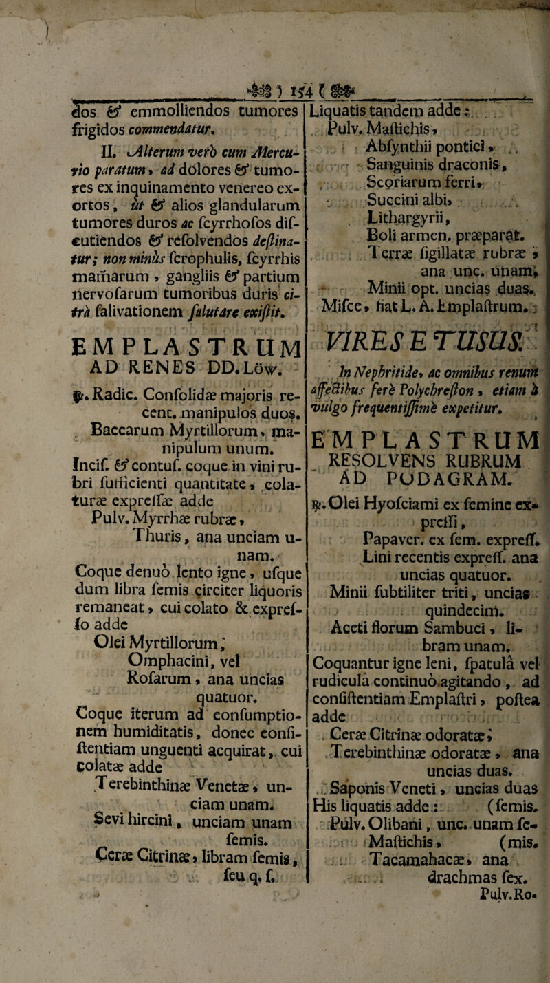 5 »?4 t dos & emmolliendos tumores frigidos commendatur. II. >.Alterum vero cum Mercu¬ rio paratum > ad dolores & tumo¬ res ex inquinamento venereo ex¬ ortos , iit & alios glandularum tumores duros ac fcyrrhofos dif- cutiendos refolvendos dejlina- tur; non miniis fcrophulis, fcyrrhis mamarum » gangliis £3* partium nervofarum tumoribus duris ci¬ tra falivationem falutare exiflit. EMPLASTRUM Liquatis tandem adde; . Pulv, Martichis»■ Abfynthii pontici» Sanguinis draconis, Scoriarum ferri» Succini albi» Lithargyrii, Boli armen. praeparat. . Terrae ligillatae rubrae * ana unc. unam, Minii opt. uncias duas., Mifce» hat L. A. Lmplaftrum. VIRES E TUSUS.) AD RENES DD.Low. ipf. Radie. Confolidae majoris re- cent. manipulos duos. . Baccarum Myrtillorum, ma¬ nipulum unum. Incif. £5 contuf. coque in vini ru¬ bri iutficienti quantitate, cola¬ turae expreifae adde Pulv. Myrrhae rubrae, Thuris, ana unciam u- nam. Coque denuo lento igne, ufque dum libra femis circiter liquoris remaneat» cui colato Stexpref- io adde Olei Myrtillorum Omphacini, vel Rofarum» ana uncias  quatuor. Coque iterum ad confumptio- nem humiditatis, donec confi- ftentiam unguenti acquiratcui Golatae adde T erebinthinae Venetae» un¬ ciam unam. Sevi hircini » unciam unam femis. Cerae Citrinae»libram femis, feuq.f. ln Nephritide* ac omnibus renum affe&ihus feri Polychreflon» etiam i vulgo frequentiffimb expetitur. EMPLASTRUM RESOLVENS RUBRUM AD PODAGRAM. ijr.Olei Hyofciami ex femine ex» preili, Papaver, ex fem. exprefl. Lini recentis expreff. ana uncias quatuor. Minii fubtiliter triti, unciae quindecim. Aceti florum Sambuci» li¬ bram unam. Coquantur igne leni, fpatula vel rudicula continuo.agitando, ad confiftcntiam Emplaftri > poftea adde . Cerae Citrinae odoratae» Terebinthinae odoratae, ana uncias duas. . Saponis Veneti» uncias duas His liquatis adde: ( femis. Pulv. Olibani, unc. unam fe« iMaftichis» (mis. Tacamahacae» ana . , ; drachmas fex. Pulv.Ro*