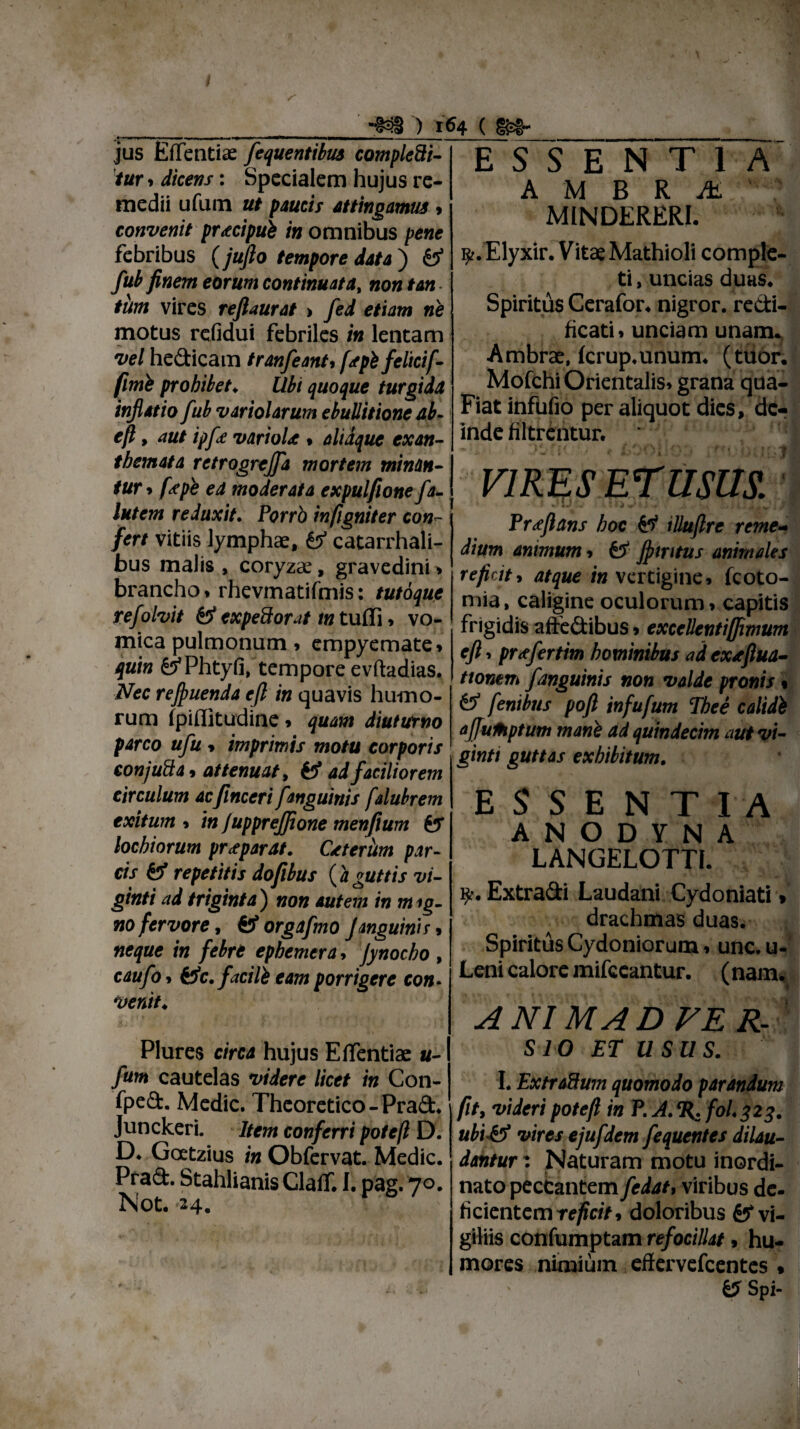 jus Effentiae fequentibus complebi¬ tur * dicens: Specialem hujus re¬ medii ufum ut paucis attingamus > convenit praecipui /«omnibus pene febribus (jufto tempore data ) & fub finem eorum continuatat non tan¬ tum vires refiaurat > fed etiam ne motus refidui febriles in lentam vel he&icam tranfeant* f<tpi feltcif- fimi prohibet♦ Ubi quoque turgida inflatio fub variolarum ebullitione ab- eft, aut ipfie variola * diaque exan¬ themata retrogrejfa mortem minan¬ tur* fepe ea moderata expulfione fa- lutem reduxit. Porrb infigniter con¬ fert vitiis lymphae, & catarrhali- bus malis , coryzae, gravedini > brancho * rhevmatifmis: tutoque re/olvit 0* expedior ut m tuffi * vo¬ mica pulmonum * empyemate* quin feTPhtyfi, tempore evftadias. Nec refluenda eft in quavis humo¬ rum fpiffitudine» quam diuturno parco ufu * imprimis motu corporis conjuba, attenuat, fe? ad faciliorem circulum acfinceri fanguinis falubrem exitum * in f upprejjione menfium fer lochiorum praeparat. Ctterum par¬ cis & repetitis dofibus (aguttis vi- ginti ad triginta ) non autem in m ig- no fervore, orgafmo J anguinis * neque in febre epbemera * Jynocho , caufo, Hc. facili eam porrigere con¬ venit. ) 164 ( E S S E N T 1 A A M B R M ' MINDERERI. ^.Elyxir. Vitae Mathioli comple¬ ti , uncias duas. Spiritds Cerafor. nigror, redi- ficati» unciam unam. Ambrae, fcrup.unum. (tuor. Mofchi Orientalis» grana qua- Fiat infufio per aliquot dies, de¬ inde filtrentur. * jr VIRES ETUSUS. * 1 * Ii w* •»»--#- 1 ... t i ,v s* . / 2 Proflans hoc feT iUuftre reme¬ dium animum * feT flmtus animdes reficit, atque in vertigine* fcoto- mia, caligine oculorum* capitis frigidis affe&ibus * exceUentiffimum eft ■> prtfertim hominibus ad cxtftua- tionem fanguinis non valde pronis« fe? fenibus poft infufum The e calidi aftuMptum mani ad quindecim aut vi- ginti guttas exhibitum. ESSENTIA A N O D Y N A LANGELOTTI. R-. Extracii Laudani Cydoniati * drachmas duas. Spiritds Cydoniorum, unc. u- Leni calore mifccantur. (nam. A NI MA D VER- Plures circa hujus Efientiae «- fum cautelas videre licet in Con- fpe&. Medie. Theoretico - Prad. Junckeri. Item conferri potc/l D. D. Gcetzius in Obfervat. Medie. Prad. Stahlianis Claff. 1. pag. 70. Not. 24. SIO ET USUS. 1. ExtraHum quomodo parandum fit, videri potefl in P. A. H. fol. 423. ubi & vires ejufdem fequentes dilau¬ dantur : Naturam motu inordi¬ nato peccantem fedat, viribus de. ticientemrf/fa>, doloribus vi¬ giliis confumptam refocillat, hu¬ mores nimium effervefeentes * 6?Spi-