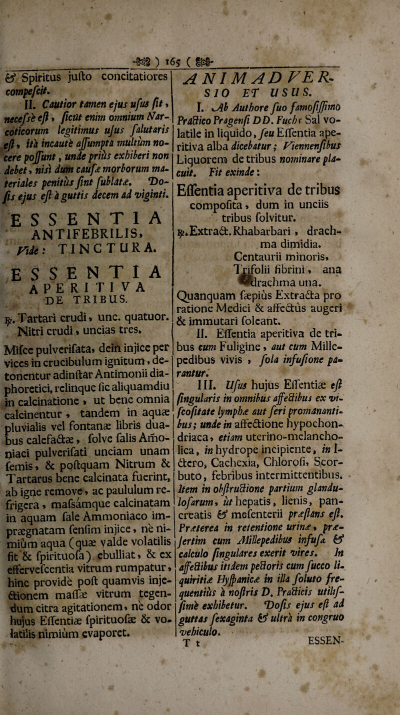 I ) ( Spiritus jufto concitatiores compefcit. II. Cautior tamen ejus ufus (it, necefsb efl» fleat enim omnium Nar¬ coticorum legitimus ujus falutaris efl * it'a incauti ojfumpta multum no¬ cere pojfunt, unde prths exhiberi non debet, nisi dum caufe morborum ma¬ teriales penitus fint fubldte. T)o- fls ejus efl i guttis decem ad viginti. ESSENTIA antifebrilis, ridet TINCTURA. ESSENTIA APERITIVA de tribus. y. Tartari crudi » unc. quatuor. Nitri crudi » uncias tres. Mifce pulverifata. dein injice per Vices in crucibulum ignitum» de¬ tonentur adinftar Antimonii dia¬ phoretici, relinque fic aliquamdiu in calcinatione . ut bene omnia calcinentur , tandem in aquae pluvialis vel fontanae libris dua¬ bus calefa&ae, folve falis Amo- niaci pulverifati unciam unam femis» & poftquam Nitrum & Tartarus bene calcinata fuerint, ab igne remove» ac paululum re¬ frigera . mafsamque calcinatam in aquam fale Ammoniaco im¬ praegnatam fenfim injice > ne ni- midm aqua (quae valde volatilis fit & fpirituofa) ebulliat» & ex effervefeentia vitrum rumpatur * hinc provide poft quamvis inje¬ ctionem malfae vitrum tegen¬ dum citra agitationem» ne odor hujus Effentiae fpirituofae & vo. latilis nimium evaporet. ANIMADVER¬ SIO ET USUS. I. *Ab Authore fuo famofljflmo PrdBicoPragenfi DD. Fuchs Sal vo¬ latile in liquido, feu Effentia ape- ritiva alba dicebatur; f^tennenfibus Liquorem de tribus nominare pla¬ cuit. Fit exinde: Effentia aperitiva de tribus compofita * dum in unciis tribus folvitur. ^♦Extrad.Rhabarbari, drach¬ ma dimidia* Centaurii minoris» Tjnfolii fibrini» ana didrachma una. Quanquam faepius Extrada pro ratione Medici & affectus augeri & immutari foleant. II. Effentia aperitiva de tri¬ bus cum Fuligine» aut cum Mille- pedibus vivis > fola infufione pa¬ rantur* III* Ufus hujus Effentiae tft fingularis in omnibus affeftibus ex vi- fcofitate lympbx aut feri promamnti- bus; unde in affedione hypochon¬ driaca» etiam uterino-melancho- lica, in hydrope incipiente, in U dero, Cachexia, Chlorofi» Scor- buto, febribus intermittentibus* Item in obftruBione partium glandu lofarum, ^/hepatis, lienis, pan* 1 creatis & mefenterii proflans eft. Praeterea in retentione urin<e» pr&- Jertim cum AliUepedibus infuft & calculo fmgulares exerit vires* In ajfeftibus itidem pedoris cum fucco li- quiritu Hyjpanic<e in illa foluto fre¬ quentius a noftris D. Pradicis utihf- fimb exhibetur. *Dofis ejus efl ad guttas fexaginta fc* ultra in congruo vehiculo* T t ESSEN«