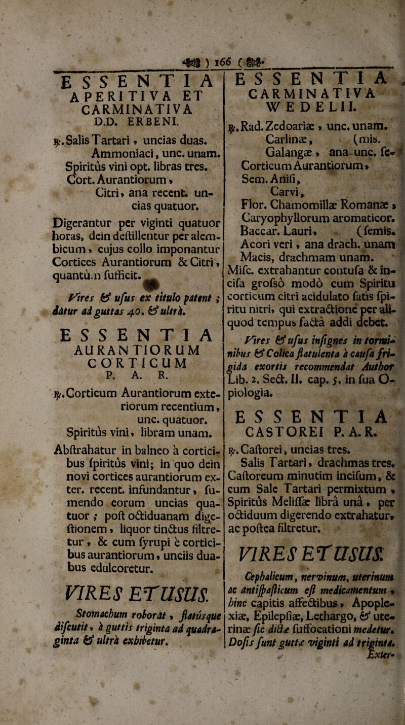 es** ESSENTIA A PERI TI V A ET CARMINATIVA ESSENTIA CARMIN ATIVA W E D ELII. D.D. ERBENI. Salis Tartari» uncias duas. Ammoniaci, unc. unam. Spiritus vini opt. libras tres. Cort. Aurantiorum * Citri» ana recent. un¬ cias quatuor. Digerantur per viginti quatuor horas, dein deftillentur peralem- bicum» cujus collo imponantur Cortices Aurantiorum & Citri» quantu n futficit. Vires fj’ ufus ex titulo fitent; datur ad guttas 40. & ultr is. E S S E N T I A AURAN TIORUM CORTICUM P. A. R. Corticum Aurantiorum exte¬ riorum recentium» unc. quatuor. Spiritds vini» libram unam. 9?. Rad. Zedoariae » unc, unam. Carlinae, (mis. Galangae» ana unc. fe- 1 Corticum Aurantiorum » Sem. Anifi, Carvi, v 1 Flor. Chamomillae Romanae» Caryophyllorum aromaticor. Baccar. Lauri» (Ternis. Acori veri > ana drach. unam Macis, drachmam unam. Mifc. extrahantur contufa & in- cifa grofsd modo cum Spiritu corticum citri acidulato fatis fpi- ritu nitri» qui extradionc per ali¬ quod tempus fada addi debet. Vires & ufus infignes in tormi¬ nibus & Colica fiatulenta a caufa fri¬ gida exortis recommendat Author Lib. 2. Sed. II. cap. 5. in fua O- piologia. ESSENTIA CASTOREI P. A. R. Abftrahatur in balneo a cortici¬ bus fpirittis vini; in quo dein novi cortices aurantiorum ex¬ ter. recent. infundantur» fu- rnendo eorum uncias qua¬ tuor ,* poft odiduanam dige- ftionem» liquor tindus filtre- tur» & cum fyrupi e cortici¬ bus aurantiorum»unciis dua¬ bus edulcorctur. VIRES ETUSUS. Stomachum roborat» flatus que difcutit» is guttis triginta ad quadra¬ ginta & ultra exbtbetur. y. Caftorei, uncias tres. Salis Tartari» drachmas tres» Caftoreum minutim incifum, & cum Sale Tartari permixtum » Spiritds Melifla: libra una » per odiduum digerendo extrahatur* ac poftea filtretur. VIRES ET USUS. Cephalicum, nervinum, uterinum ac dntiftafiicum efl medicamentum 9 hinc capitis affe&ibus • Apople¬ xiae, Epilepfiae, Lethargo, ute¬ rinae fic difttf fuffoeationi medetur♦ Do fis funt gutu viginti ai triginta♦