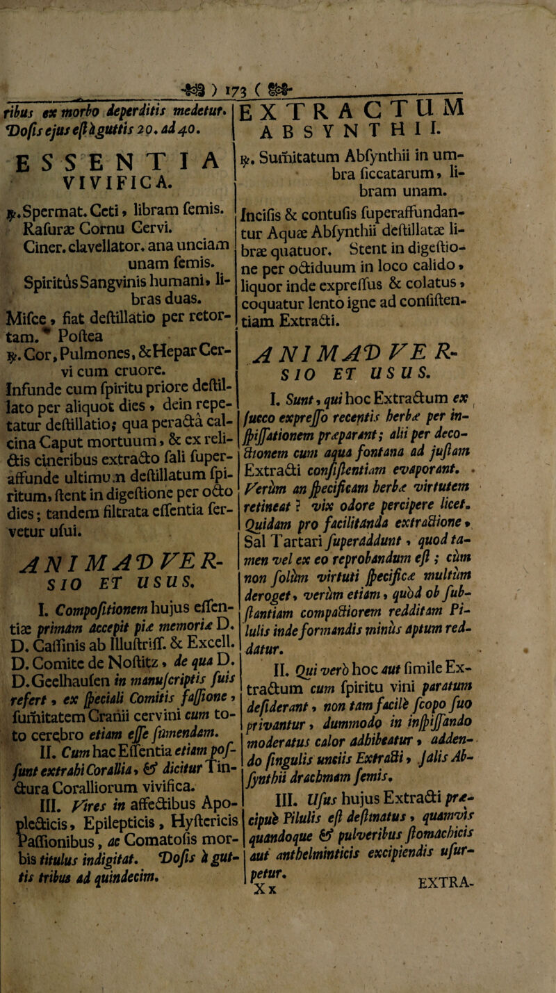 ) »73 ( ribus ex morbo deperditis medetur. ‘Dofis ejus e(i it guttis 20. ad 40. E S SE N T I A VIVIFICA. EXTRACTUM ABSYNTHII. i£. Sumitatum Abfynthii in um¬ bra ficcatarum» li- hram unam. $.Spermat.Ceti» libram fcmis. Rafurae Cornu Gervi. Ciner.clavellator. ana unciam unam fcmis. Spiritus Sangvinis humani, li¬ bras duas. Mifce, fiat deftillatio per retor¬ tam.* Poftea fy. Cor, Pulmones, & Hepar Cer- vi cuin cruore. Infunde cum fpiritu priore dcftil- lato per aliquot dies * dein repe¬ tatur deftillatio; qua perada cal- cina Caput mortuum»& ex reli¬ dis cineribus extrado fali fuper- affunde ultimum deftillatum fpi- ritum» ftent in digeftione per odo dies; tandem filtrata effentia fer¬ vetur ufui. ANIMAWER- sio ET USUS I. Compofitionem hujus effen- tiae primam accepit pi<e memoria D. D. Caffinis ab IlluftrilT. & Excell. D. Comite de Noftitfz * de qua D. D.Gcelhaufen in manujcriptis fuis refert , ex /f eciali Comitis faffione, fumitatem Cranii cervini cum to¬ to cerebro etiam ejfe f umendam. II. Cum hac Effentia etiam pof- funt extrahi Corallia * & dicitur Tin- dura Coralliorum vivifica. III. Vires in affedibus Apo- pledicis * Epilepticis, Hyftcricis Paflionibus, ac Comatofis mor¬ bis titulus indigitat. T)ofls i gut¬ tis tribus ad quindecim. fncifis & contufis fuperaffundan- tur Aquae Abfynthii deftillatae li¬ brae quatuor. Stent in digeftio¬ ne per odiduum in loco calido» liquor inde expreffus & colatus * coquatur lento igne ad confiften- tiam Extradi. A NI M AD VER- SIO ET USUS. I. Sunt j qui hoc Extradum ex fucco exprejfo recentis herba per in- jfiffationem praeparant; alti per deco- ftwncm cum aqua fontana ad juflam Extradi conpflcntiam evaporant. Veriim an jfecificam herb<t virtutem retineat ? vix odore percipere licet. Quidam pro facilitanda extradione* Sal Tartari fuperaddunt 9 quod ta¬ men vel ex eo reprobandum efi ; ciim non foliim virtuti fpecific<e multum deroget» veriim etiam 9 quod ob fub- (lantiam compariorem redditam Pi¬ lulis inde formandis miniis aptum red¬ datur. II. Qui verb hoc aut fimile Ex- tradum cum fpiritu vini paratum de fiderant» non tamfacili fcopo fuo privantur > dummodo in injf ijfando moderatus calor adhibeatur % adden¬ do fmgulis unciis Extradi > Jalis Ab- fynthii drachmam femisf III. Ufus hujus Extradi pra- cipul Pilulis eft defttnatus» quamvis quandoque & pulveribus jlomacbicis aut antbelminticis excipiendis ufur- petur. Xx