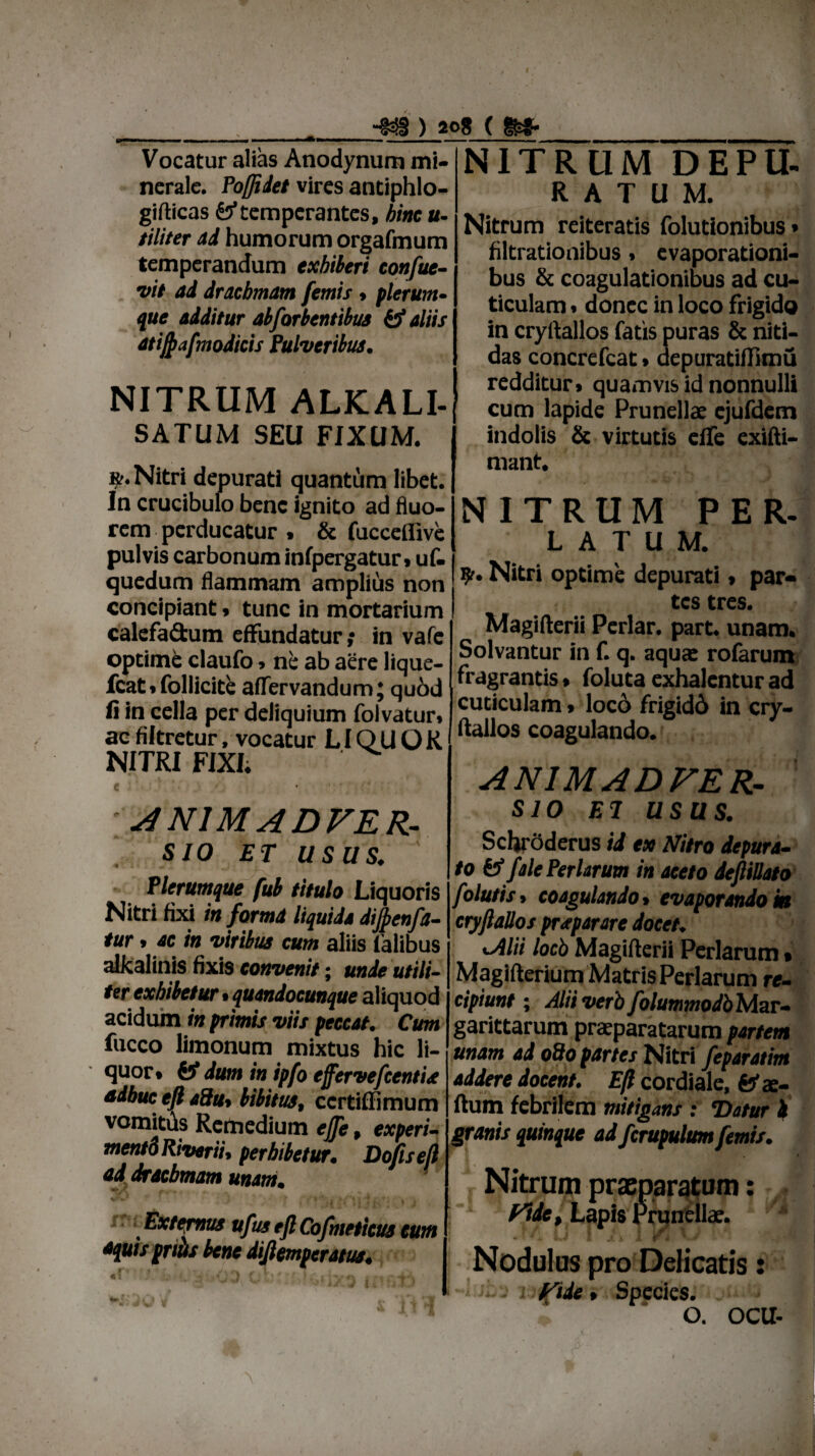 I ' ■•8 ) 2o8 ( l^- Vocatur alias Anodynum mi¬ nerale. Poftidet vires antiphlo- giflicas fef temperantes, hinc u- tiliter ad humorum orgafmum temperandum exhiberi confue- vit ad drachmam femis» plerum- que additur ab for tentibus & aliis atij^afmodicis Pulveribus. NITRUM ALKALI- SATUM SEU FIXUM. ». Nitri depurati quantum libet. In crucibulo bene ignito ad fluo¬ rem perducatur . & fucceflive pulvis carbonum infpergatur» uf- quedum flammam amplius non concipiant» tunc in mortarium calefadum effundatur; in vafc optime claufo> ne ab aere lique- fcat»follicite aflTervandum; quod fi in cella per deliquium folvatur» ac filtretur, vocatur LIQU O K NITRI FIXI; e • ANIMADVER¬ SIO et usas. Plerumque fub titulo Liquoris Nitri fixi in forma liquida dijpenfa- tur» ac in viribus cum aliis talibus alkalinis fixis eonvenit • unde utili¬ ter exhibetur • quandocunque aliquod acidum in primis viis peccat. Cum fucco limonum mixtus hic li¬ quor» & dum in ipfo effervefeentia adhuc eft adut bibitus, ccrtiflimum vomitus Remedium ejfe, experi- mentdRiverii, perbibetur. Dofiseft ad drachmam unam. Externus ufus ejl Cofmeticus eunt *quis pritis bene diftemperatus. «f* ’ . • < ) < ' , ■. NITRUM DEPU¬ RATUM. Nitrum reiteratis folutionibus • filtrationibus» evaporationi¬ bus & coagulationibus ad cu¬ ticulam » donec in loco frigido in cryftallos fatis puras & niti¬ das concrefcat»depuratifftmu redditur» quamvis id nonnulli cum lapide Prunellae ejufdem indolis & virtutis effe exifti- mant. NITRUM PER- latum. ?r. Nitri optime depurati» par¬ tes tres. Magifterii Periar, part. unam. Solvantur in f. q. aquae rofarum fragrantis • foluta exhalentur ad cuticulam > locd frigidd in cry¬ ftallos coagulando. ANIMADVER¬ SIO EI USUS. Schrdderus id ex Nitro depura¬ to fcf fele Per larum in aceto deftillato folutis, coagulando» evaporando» cryftallos praparare docet. lAlii locb Magiflerii Perlarum» Magifterium Matris Perlarum re¬ cipiunt ; AliiverbfolummodbMzr- garittarum praeparatarum partem unam ad odo partes Nitri feparatim addere docent. Eft cordiale, fefae- flum febrilem mitigans : ‘Datur h granis quinque ad fcrupulum femis. Nitrum praeparatum: Fide, Lapis Prunellae. • f ^U 1 .« i 1 I r * VV Nodulus pro Delicatis: Fide» Species. O. OCU-