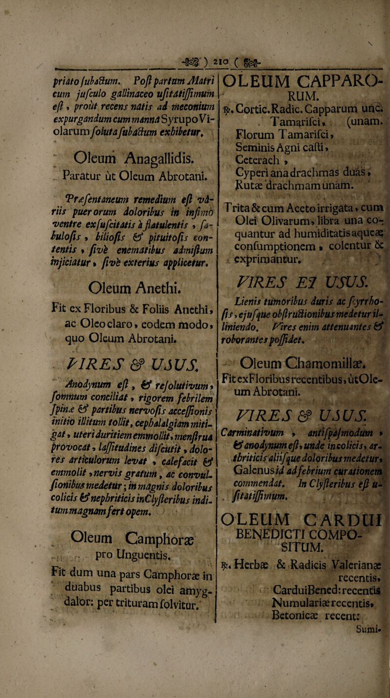 / t \ \ ~S3§) 210 C friato jubaUum. Poft partam Matri cum jufculo gallinaceo ufitatijftmum eft. prout recens natis ad meconimn expurgandum cum manna Syrupo Vi- olarum folutafubadum exhibetur. .«r # • \ Oleum Anagallidis. Paratur ut Oleum Abrotani* Trtefentancum remedium eft vi¬ riis puerorum doloribus in injhnb ventre exfufcitatis a jlatulentis > far Iulo fis 9 biliofis & pituitofis con¬ tentis t fvvi enematibus admiftum injiciatur» five exterius applicetur♦ Oleum Anethi. Fit ex Floribus & Foliis Anethi» ac Oleo claro» eodem modo» quo Oleum Abrotani. VIRES &> USUS. Anodynum eft, & rejolutivum > fomnum conciliat, rigorem febrilem Jfinf & partibus nervo fis accefftonis initio illitum tollit, cephalalgiam miti¬ gat. uteri duritiem emmoUit.menflrua provocat»laftitudines difeutit > dolo¬ res articulorum levat » calefacit & emmolit > nervis gratum, ac convuL fionibm medetur; in magnis doloribus colicis nephriticis inClyfieribus indi- tum magnam fert opem. Oleum Camphoras pro Unguentis. Fit dum una pars Camphorae in duabus partibus olei amyg- dalor; per trituram folvitur. OLEUM CAPPARO- RUM. r^.Cortic.Radic.Capparum uhc. . Tam^rifci» (unam. Florum Tamarifci» Seminis Agni cafti» Ceterach » Cyperi ana drachmas duas» Rutae drachmam unam. Trita & cum Aceto irrigata»cum Olei Olivarum» libra una co¬ quantur ad humiditatisaqueae confumptionem» colentur & exprimantur. VIRES E2 USUS Lienis tumoribus duris ac fyrrho- fis > ejufue obflruUionibus medetur i/-, liniendo. Fires enim attenuantes & roborantes pojjidet♦ - Oleum Chamomillae. Fit exFloribus recentibus > utOle- um Abrotani. VIRES &> USUS. i * < y *»• -<• Carminativum > antifpajmodum > & anodynum eft* unde in colicis* ari tbriticis aliifque doloribus medetur» Galenus/4 ad febrium curationem commendat. In Clyjleribus eft u- . fitatiffimum. OLEUM CARDUI BENEDICTI COMPO¬ SITUM. Herbae & Radicis Valerianae recentis. > CarduiBened: recentis Numulariae recentis» Betonicae recent: Sumi»