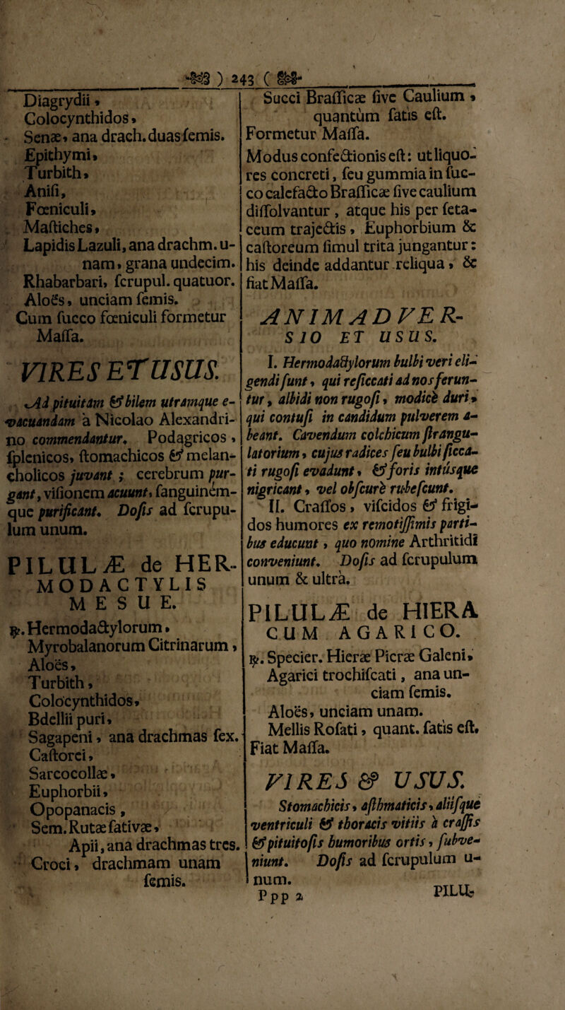 Diagrydii» Colocynthidos» Senae» ana drach.duasfemis. Epithymi. Turbith» Anifi, Foeniculi» Maftiches* Lapidis Lazuli, ana drachm.u- nam.grana undecim. Rhabarbari, fcrupul. quatuor. Alo£s. unciam feinis. Cum fucco foeniculi formetur Maffa. VIRES ETUSUS. uAd pituitam & bilem utramque e- •vacuandam a Nicolao Alexandri¬ no commendantur. Podagricos» fplenicos» ftomachicos melan¬ cholicos juvant} cerebrum pur¬ gant, vifionem acuunt, fanguinem- que purificant. Dofis ad fcrupu- lum unum. »- . i' ' ■ - ' *’•' PILULjE de HER- MODACTYLIS M E S U E. $. Hermoda&ylorum. Myrobalanorum Citrinarum» Aloes» Turbith» Colocynthidos» Bdellii puri» Sagapeni» ana drachmas fex. Caftorei» Sarcocollae» Euphorbii» Opopanacis, />' Sem. Rutae fativae» ) 243 ( _ ___t Succi BrafliCcC five Caulium » quantum fatis eft. Formetur Maffa. Modusconfe&ioniseft: utliquo- res concreti, feu gummia in fuc¬ co calefacto Brafficae five caulium diffolvantur , atque his per feta- ceum traje&is > Euphorbium & caftoreum fimul trita jungantur: his deinde addantur reliqua» & fiatMalfa. ANIMADVER¬ SIO ET USUS. I. Hermodadylorum bulbi veri eli¬ gendi funt > qui rejiccati ad nos ferun¬ tur , albidi non rugofi * modici duri * qui contufl in candidum pulverem a- beant. Cavendum cokhicum flrangu- latorium* cujus radices feu bulbi ficca- ti rugofi evadunt % &foris intus que nigricant * vel olfeuri rubefeunt. II. CralTos > vifeidos & frigi¬ dos humores ex rcmotijjimis parti¬ bus educunt 9 quo nomine Arthritidi conveniunt♦ Dofis ad fcrupulum unum & ultra* PILULzE de HIERA CUM AGARiCO. 1^.. Specier. Hierae Picrae Galeni» Agarici trochifcati, ana un¬ ciam femis. Aloes»unciam unam. Mellis Rofati» quant. fatis eft. Fiat Maffa. FI RES &> usus,: Stomachicis * afthmaticis, aliifque ventriculi & thoracis vitiis a crajjis Apii, ana drachmas tres. &pituitofis humoribus ortis, fubve- Croci» drachmam unam I niunt. Dofis ad fcrupulum u- femis. ' num. Ppp % WLU» r $