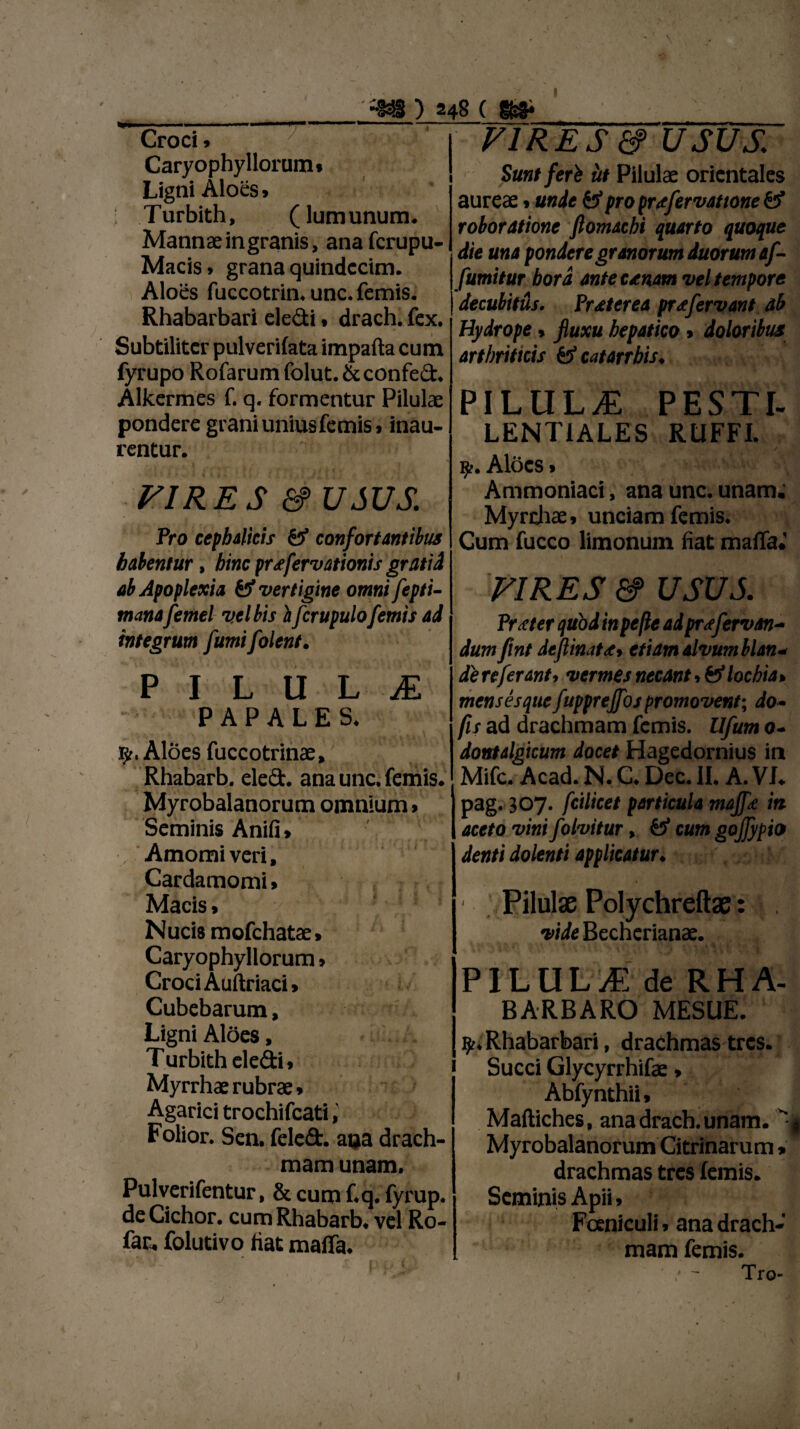 Croci» Caryophy Horum» Ligni Aloes» ; Turbith, (lumunum. Mannae in granis, anafcrupu- Macis* grana quindecim. Aloes fuccotrin. unc. femis. Rhabarbari eledi • drach. fex. Subtiliter pulverifata impafta cum fyrupo Rofarumfolut.&confed. Alkermes f. q. formentur Pilulae pondere grani unius femis, inau¬ rentur. VIRES & USUS. Pro cephalicis & confortantibus habentur, hinc prsfervationis gratid ab Apoplexia & vertigine omni fepti- manafemel vclbis h fcrupulo femis ad integrum fumifolent. PILULA P A P A L E S. y, Aloes fuccotrinae, Rhabarb. eled. ana unc. femis Myrobalanorum omnium, Seminis Anifi» Amomi veri, Cardamomi» Macis, Nucis mofchatae, Caryophyllorum» Croci Auftriaci» Cubcbarum, Ligni Aloes, Turbith eledi, Myrrhae rubrae , VIRES & USUS Sunt feri iit Pilulae orientales aureae * unde pro prafervattone £? roboratione ftomachi quarto quoque die una pondere granorum duorum af- fumitur hora ante csnam vel tempore decubitus. Praeterea pr<£fervant ab Hydrope» fluxu hepatico , doloribus arthriticis & catarrhis* PILUL/E PESTI- LENT1ALES RtlFFL 9-. Aloes» Ammoniaci, ana unc. unam; Myrrhae, unciam femis. Cum fucco limonum fiat maiTa* VIRES &> USUS Procter quod in pe fle ad prafervan- dum flnt deflinats* etiam alvum blan* de referant, vermes necant,fef lochia» mensesquefupprejfos promovent; do- fis ad drachmam femis. Ufum o- dontalgicum docet Hagedornius in Mifc. Acad. N. C* Dec. II. A. VL pag. 307. fcilicet particula mqjf<e iti aceto vini folvitur > cum goflypio denti dolenti applicatur♦ k Pilulae Polychreftae: , vide Becherianae. PILULA de RHA- BARBARO MESUE. ty, Rhabarbari, drachmas tres, j Succi Glycyrrhifae > Abfynthii • Mafliches, ana drach. unam. Myrobalanorum Citrinarum » drachmas tres femis. Seminis Apii, Fceniculi, ana drach¬ mam femis. ' - Tro- Agarici trochifcati Folior. Sen. feled. ana drach¬ mam unam. Pulverifentur, & cum f.q. fyrup. deCichor. cum Rhabarb. vel Ro- fac. folutivo fiat maffa.