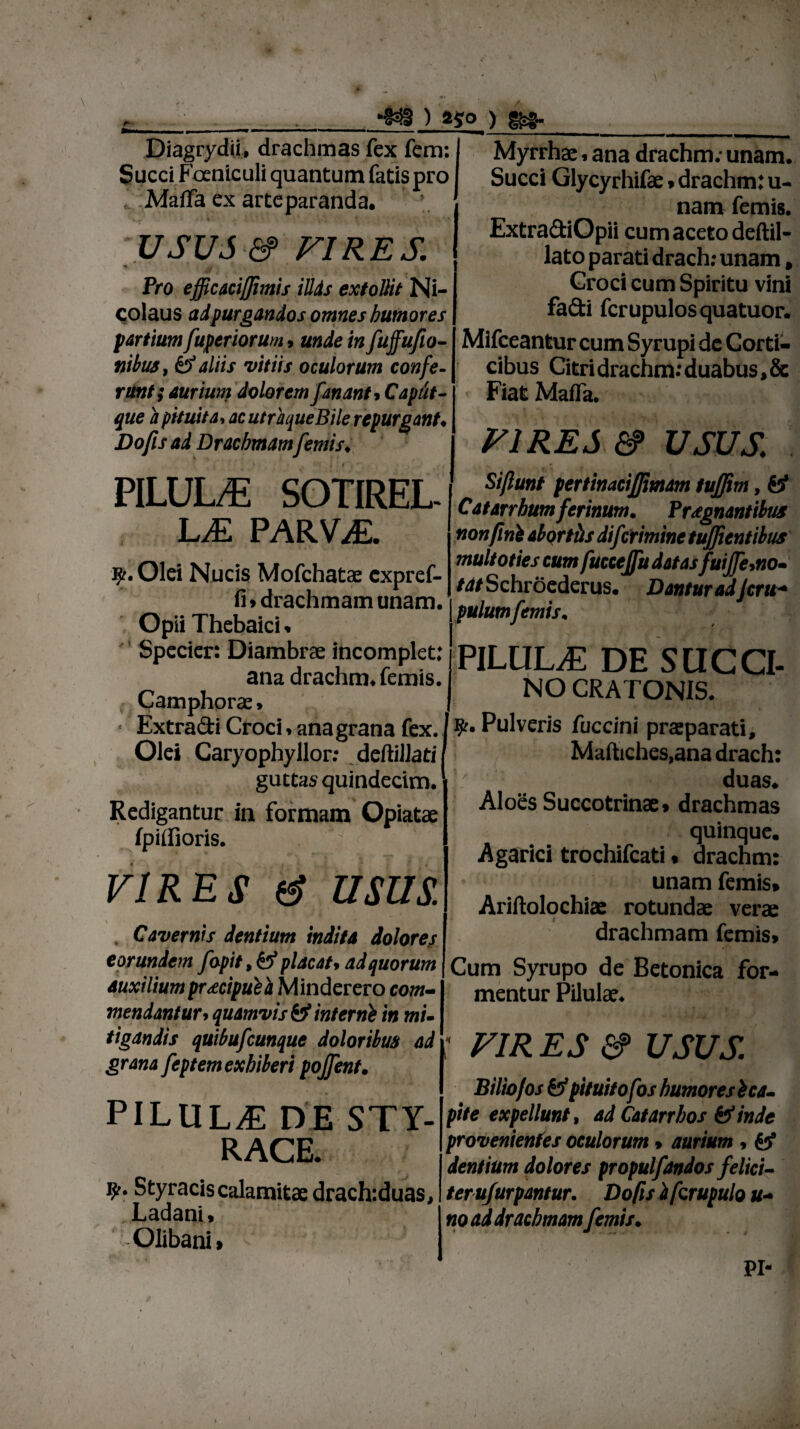) *$0 ) Diagrydii, drachmas fex fem: Succi Fceniculi quantum fatis pro , Mafla ex arte paranda. USUS &> VIRES. Pro efficacijfimis iUds extollit Ni¬ colaus adpurgandos omnes humores partium fuper iorum, unde in fuffufio- nibus, &>J aliis vitiis oculorum confe¬ runt; aurium dolorem fananti Caput- que a pituita, ac utraque Bile repurgant* Do fis ad Drachmamfemis♦ PILULE SOTIREL L£ PARVAE. ^Ef. Olei Nucis Mofchatae cxpref- fi ♦ drachmam unam. Opii Thebaici. Specier: Diambrae incomplet: ana drachm. femis. Camphorae. • Extra&i Croci. ana grana fex. Olei Caryophyllor: deftillati guttas quindecim. Redigantur in formam Opiatae fpiifioris. ' VIRES & USUS. Cavernis dentium indita dolores eorundem fopit $ & placat$ ad quorum auxilium pr<ecipulh Minderero com¬ mendantur> quamvis & interni in mi¬ tigandis quibufcunque doloribus ad grana feptem exhiberi pojfent. PILULAE DE STY¬ RACE. 9% Styracis calamitae drach:duas, Ladani» -Olibani» Myrrhae, ana drachm; unam. Succi Glycyrhifae * drachm: u- nam femis. Extra&iOpii cum aceto deftil- lato parati drach: unam, Croci cum Spiritu vini fadi fcrupulosquatuor. Mifceantur cum Syrupi de Corti¬ cibus Citri drachm; duabus, & Fiat Maffa. VIRES &> USUS Si/lunt pertinacijfimm tuffim, & Catarrhum ferinum. Praegnantibus non fini abortiis dij'crimine tufficntibus multoties cum fuccejfu datasfuife,no¬ tat Schroederus. Dantur adJcru- pulumfemis. PILULA DE SUCCI¬ NO CRA TONIS. ty. Pulveris foccini praeparati, Maftiches,ana drach: duas. Aloes Succotrinae» drachmas : quinque. Agarici trochifcati • drachm: unam femis» Ariftolochiae rotundae verae drachmam femis» Cum Syrupo de Betonica for¬ mentur Pilulae. VIRES a? usus Biliofos pituitofos humores i ca¬ pite expellunt, ad Catarrhos & inde provenientes oculorum» aurium , fef dentium dolores propulfandos felici- terufurpantur. Do fis i fcrupulo u- no ad drachmam femis. PI-