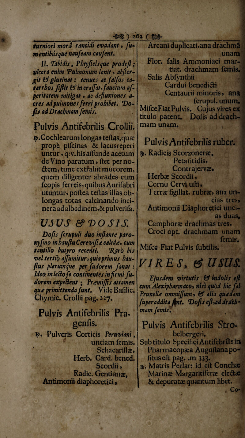 1 * •/ ik 1 * > \ ' ' \ t * * ) 262 ( turniori mora rancidi evadant 9 fu* mentibusque naufeam caujent. II. Tabidis f Pbtyficis que prodeft; ulcera enim Tulmonum lenit * abfler- git & glutinat: tenues ac falfos ca- tarrbos fiflit & in crajfat faucium af f eritatem mitigat * ac defluxiones a- cres ad pulmones ferri prohibet. Do- fis ad Drachmam femis. Pulvis Antifebrilis Crollii. ^.Cochlearum longas tertas,quae , prope pifcinas & lacusreperi untur»q.-v. his affunde acetum de Vino paratum» ftet per no¬ dem, tunc extfahit mucorem, quem diligenter abrades cum fcopis ferreis» quibus Aurifabri utuntur, poftea tertas illas ob¬ longas totas calcinando inci- nera ad albedinem,&pul verifa. • *■ USUS &>T>OSlS. Dofis fcrupuli duo inflante pdro- Xyfmo inbaufluCerevifu caltda* cum tantillo butyro recenti♦ %arb bis vel tertib ajfumitur 1 quia primus bau- ftus plerumque per fudorem fanat: Ideo in ledo fe continentes infirmi fu- dorem expedent; Prtmiflis attamen qua primittenda funt. Vide Bafilic. Chymic. Crollii pag* 227. Pulvis Antifebrilis Pra- genfis. ty. Pulveris Corticis Peruviani, unciam lemis. Schacarillae» Herb. Card. bened. Scordii, Radie. Gentianae, Antimonii diaphoretici» Arcani duplicathana drachma unam Flor, falis Ammoniaci mar- tiat. drachmam femis.' • Salis Abfynthii J Cardui benedidi Centauni minoris, ana fcrupul. unum. MifceFiatPulvis. Cujus vires ex titulo patent. Dolis ad drach¬ mam unam. 1 * ,_r 'js Pulvis Antifebrilis ruber. fjt. Radicis Scorzonerae, ' Petaiitidis, Contrajervae» Herbae Scordii, Cornu Cervi ufti» T errae figillat. rubrae, ana un¬ cias tres» Antimonii Diaphoretici unci¬ as duas, Camphorae drachmas tres, Croci opt. drachmam unam femis. Mifce Fiat Pulvis fubtilis. VIRES, e? USUS. Ejusdem virtutis & indolis efl eum Alexiphamdcot nistqubd hic fal PrunelLe ommiffum * 45* alia quadam fuperaddita fint. Dofis efl,ad drach¬ mam femis. f ^ j Pulvis Antifebrilis Stro- belbergeri. Sub titulo Specifici Antifebrilis in Pharmacopaea Auguftana po¬ litus eft pag. .m 333. r. Matris Periar: id eft Conchae i Marinae Margaritiferae eledae & depuratae quantum libet. , , ' Co-f I )