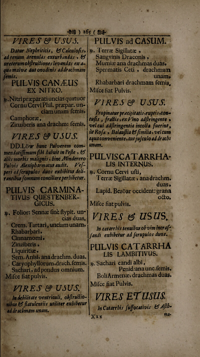 ■w* ) ( m< VIRES & USUS Datur Nephriticis, & Calculo fis, ad renum arenulas exturbandas » ureterum obflruSiones levandas ex a- qua malv£ aut onodinis ad drachmam femis♦ PULVIS CANIUS IX.NITRO. 1 . ^r.Nitri praeparati uncias quatuor Cornu Cervi Phil. praepar. un¬ ciam unam femis» Camphorae, Zinziberis ana drachm: femis. VIRES &USUS. DD.Low hunc Pulverem com- mendatijjimumfibi habuitinPefte , & aliis morbis malignis, hinc Minder ero Pulvis Alexipbarmacus audit♦ Fef- peri ad fcrupulos duos exhibitus deli¬ rantibusfomnum conciliare perhibetur. PULVIS CARMINA- TIVUS QUESTENBER- GICUS. Folior: Sennae fine ftypit. un¬ cias duas, ' Crem. Tartari, unciam unam» Rhabarbari. % Cinnamomi» Zinziberis» Liquiritiae» Sem. Anisi» ana drachm. duas. Caryophyllorum»drach.fdmis. Sachari»ad pondus omnium. Mifce fiat pulvis. VIRES &> USUS. In debilitate ventriculi, obftruSio- ntbus 6?flatulentiis utiliter exhibetur ' ad drachmam unam. PULVIS ad CASUM. iji. Terrae Sigillatae * Sangvinis Draconis» Mumiae ana drachmas duas» Spermatis Ceti > drachmam unam» Rhabarbari drachmam femis, Mifce fiat Pulvis. VIRES & USUS. Propinatur praecipitatis,ruptis,cou~ tufis , fraftistCxFtno adfiringente % vel cui adftringentia incoda fuerint, tttRofd, , Balauflia&fimilia,velcum aqua conveniente,aut jujculo ad drach: unam. PULVIS C AT ARRHA- LIS INTERNUS. Cornu Cervi ufti, Terrae Sigillatae»ana drachm, duas» Lapid. Bezoar occident: grana odio. Mifce fiat pulvis. VIRES & USUS. In catarrhis tenuibus obvim incraf * fandi exhibetur ad fcrufulos duos. PULVIS CATARRHA LIS LAMBITIVUS. jj!. Sachari candi albi, Penid: ana unc. femis. Boli Armenae, drachmas duas. Mifce fiat Pulvis. VIRES E rusus. In Catarrhis fuffocativis & Afib-