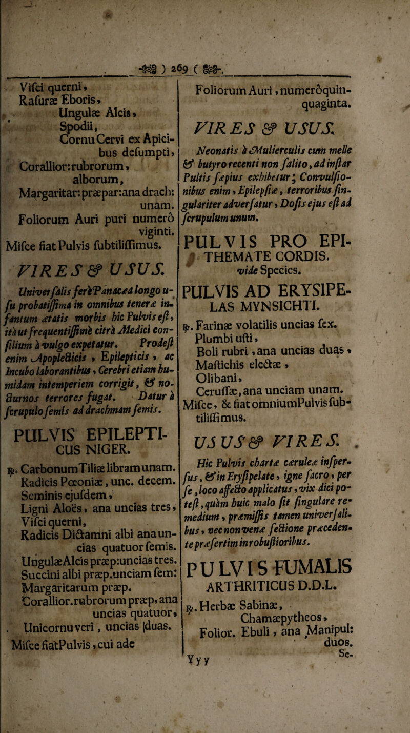 -4 / ) 269 (m~. Vifci querni Rafurae Eboris» , . . Ungulae Alcis» Spodii, Cornu Cervi ex Apici¬ bus defumpti» Coralliorirubrorum» alborum, Margaritar: praepar:ana drach: unam. Foliorum Auri puri numero viginti. Mifce fiat Pulvis fubtiliflimus. Foliorum Auri ,numer6quin- quaginta. VIRES & USUS. Neonatis a JMulierculis eum meile & butyro recenti non /alito, ad inftar Pultis /<epius exhibetur; Convul/io- nibus enim , Epilepfu, terroribus fin- gulariter adverfatur»Dofis ejus e(l ad Jcrupulum unum. VIRES & USUS. UniverfalisferiTanacsa longo u- fu probatiffima in omnibus tener £ in~ fantum statis morbis hic Pulvis eft» itaut frequentijjimk citri Medici con- filium a vulgo expetatur♦ Prodefl enim ^Apople&icis » Epilepticis > ac Incubo laborantibus»Cerebri etiam hu- midam intemperiem corrigit, & no- Pturnos terrores fugat. • Datur a fcrupulo femis ad drachmam femis. PULVIS EPILEPTI¬ CUS NIGER. r. CarbonumTiliaelibramunam. Radicis Poeoniae, unc. decem. Seminis ejufdem»' Ligni Aloes» ana uncias tres» Vifci querni. Radicis Didamni albi ana un¬ cias quatuor femis. UngulaeAlcis praep:uncias tres. Succini albi praep.unciam fem: Margaritarum praep. Corallior.rubrorum praep. ana uncias quatuor» Unicornuveri, uncias |duas. Mifce fiatPulvis»cui adc PULVIS PRO EPI- ; THEMATE CORDIS. vide Species. PULVIS AD ERYSIPE¬ LAS MYNSICHTI. i£. Farinae volatilis uncias fex. Plumbi ufti» Boli rubri, ana uncias duas» Maftichis eledae» Olibani, Ceruffae.ana unciam unam. Mifce, &fiatomniumPulvisfub- tilillimus. US US&> VIRES. Hic Pulvis charU urule<e in/per- fus, fcfm Eryfipelate, igne /atro, per /e,locoaffedo‘applicatus,vix dicipo~ tejl.quam huic malo fit fingulare re* medium. pramiffis tamen univerjali- bus» nec non vente /eSione praceden• te prsfertim in robufiioribus. P U LVIS HJMAL1S ARTHRITICUS D.D.L. ^.Herbae Sabinae, • Chamaepytheos» Folior. Ebuli» ana Manipul duos. v Se- Yyy ■ • / • •