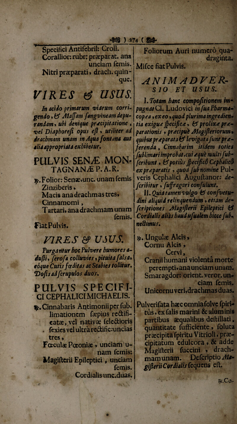 •i ’ r- ■. •338 ) ’ Specifici Antifcbril: Groll. Corallior: rubr: praeparat, ana undam femis. Nitri praeparati. drach. quin¬ que. VIRES e? usus. In acido primarum viarum corri¬ gendo^ Aiajfam fangvineam depu¬ randam* ubi denique praecipitatione, vel Diaphorefi opus efl » utiliter ad drachmam unam in Aqua fontana aut aliaappropriata exhibetur♦ PULVIS SENvE MON* TAGNANjE p. a.r. ^r.Folior: Senae.unc. unam femis Zinziberis » Macis ana drachmas tres» Cinnamomi, Tartari, ana drachmam unam I femis. Fiat Pulvis. VIRES &> USUS. Purgantur hoc Pulvere humores a- dufti, ferofa colluvies«pituita falsa• eoque Cutis foeditas ac Scabies tollitur• *Doflsadfcrupulos duos. PULVIS SPECIFI¬ CI CEPHALICI MICHAELIS. $r. Cinnabaris Antimoniipcrfub. limationem faepius rc&ifi- eatae, vel nativae (elcdioris . fexies vel ultra redific:uncias tres > Faculae Paeoniae * unciam u- nam femis: Magiftcrii Epileptici, unciam ; i; femis. Cordi alis unc.duas. Foliorum Auri numcr6 qua-  draginta. Mifce fiat Pulvis. ANIMADVER¬ SIO et usas. I. Totam bine compofitionem im¬ pugnat Cl. Ludovici in fuaPbarma- cop.ta ,exeo. quod plurima ingredien- tia exigu<e Jpecifiea, & prolixa prae¬ parationis »pracipui Alagifieriorum* quibus prapar at aiS levigatafunt pro¬ ferenda , Cinnabarim itidem toties fublimari improbat,cui seque multifiib- fcribunt» fcf potius Jpectficd Cephalico ex praeparatis »quod fub nomine Pul¬ veris Cephalici Auguftanor: de- fcribitur. fuffragari confulunt. U.Quiatamenvulgo & confvetu- dini aliquid relinquendum»etiam de- fcriptiones Alagifierii Epileptici fi Cor dialis aliis haud ufualem bicce fub* neSimus. iji. Ungulae Alcis > Cornu Alcis» Cervi, Cranii humani violenta morte perempti» ana unciam unam. Smaragdor: orient. veror, un¬ ciam femis. Unicornu veriidrachmas duas. Pulverifata haec omniafolvc fpiri- tus. ex falis marini & aluminis partibus aequalibus deftillati, quantitate fufficiente. foluta praecipita fpiritu V itrioli»prae¬ cipitatum edulcora»& adde Magifterii fuccini » drach- mamunam. Defcriptio Ms- gijleriiCordialisfequcns eft. ; i