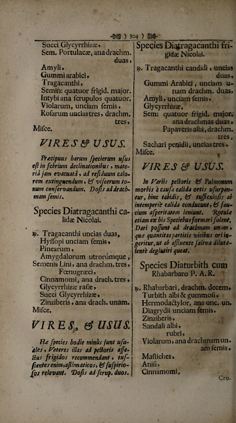 Succi Glycyrrhizse» Sem. Portulacae, anadrachm. duas» Amyli» Gummiarabici» T ragacanthi > Semin: quatuor frigid. major. Intybi ana fcrupulos quatuor. Violarum, unciam fcmis» Rofarum uncias tres» drachm. tres» Mifce. VIR ES & usus,: Praecipuus harum fpecierum ufus efl in febrium declinationibus, mate¬ ria jam evacuata > ad refiduum calo• rem extinguendum>& vifcerum to¬ num confervandum. Dofls ad drach¬ mam femis. S Species Diatragacanthi ca¬ lidae Nicolai. 1T ragacanthi uncias duas, HyiTopi unciam femis • Pinearum» Amygdalorum utrorumque, Semenis Lini > ana drachm. tres > Fcenugraeci» Cinnamomi, ana drach.tres > Glycyrrhizee rafae» Succi Glycyrrhizae, Zinziberis > ana drach. unam. Mifce. vires, & usus. H<£ fpecies hodie miniis funt ufu¬ tiles , Peteres illas ad pedoris affe- ftus frigidos recommendant * tuf- ftentes enim9afihmaticos9 fcf fufpirio- £os relevant. *Do[is ad ferup, duos. Species Diatragacanthi fri¬ gidae Nicolai. Tragacanthi candidi» uncias duas» Gummi Arabicj, unciam u- nam drachm. duas» Amyli» unciam femis» Glycyrrhizae, Sem: quatuor frigid. major.' ana drachmas duas» Papaveris albi, drachm. tres, Sachari penidii, uncias tres» Mifce. f VIRES a? usus. ln Fartis pedoris & Pulmonum morbis h caufa calida ortis ufurpan- tur, hinc tabidis, tufficulo/is ab intemperie calida conducunt ? & fau¬ cium afperitatem leniunt. ‘RgtuU etiam ex his Speciebus formari f 'olent* Dari pojfunt ad drachmam unam> qus quantitas partitis vicibus ori in¬ geritur,ut ab affluente faliva diluta- lenti deglutiri queat. Species Diaturbith cum Rhabarbaro P. A. R. i?,. Rhabarbari, drachm. decem» Turbith albi & gummofi» Hermoda&ylor. ana unc. un» Diagrydii unciam femis» Zinziberis, j Sandali albi, rubri» Violarum, ana drachmam un. am femis» Maftiches» Anifi» Cinnamomi, Cro-