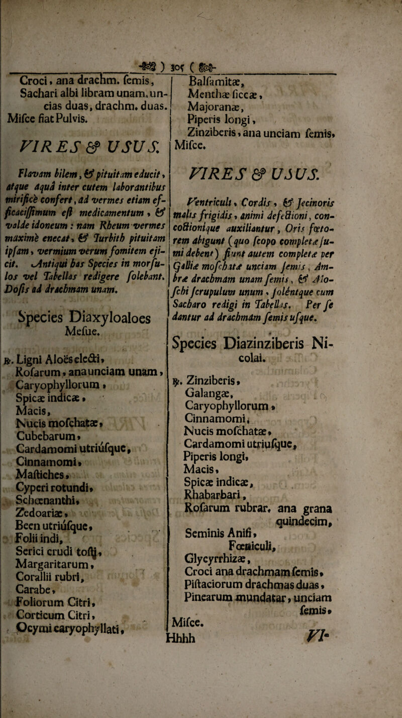 • *») *>f ( Croci, ana drachm» femis, Sachari albi libram unam, un¬ das duas, drachm, duas. Mifce fiat Pulvis. FIRES&> usus. Balfamitae, Menthae ficcae» Majoranae, Piperis longi, Zinziberis. ana unciam femis. Mifce, Flavam bilem, fef pituitam educit > atque aqua inter cutem laborantibus tnirificb confert, ad vermes etiam ef- ficacitftmum eft medicamentum. & valde idoneum: nam Rbeum vermes maximi enecat, fc* lurbith pituitam ipfam > vermium verum fomitem eji¬ cit. xAntiqui bas Species in morfu- /o/ vel Tabellas redigere [olebant» Do/fs drachmam unam♦ Species Diaxyloaloes Mefue. ». Ligni Aloes clc&i, Kofarum , anaunciam unam» Caryophyllorum» Spicae indicae • Macis, Nucis mofchatae» Cubebaruin» Cardamomi utriufquc Cinnamomi» Maftiches, | Cyperi rotundi, Schaenanthi» Zedoariae, Been utriufque» Folii indi, f, Serici crudi to(\j, Margaritarum, Corallii rubri. Carabe, Foliorum Citri, Corticum Citri, r Ocymi caryophyllati, VIRES & USUS. Flenfricuit * Cordis > & fecinoris melis frigidis, animi defedioni, con- coSionique auxiliantur, Oris faeto¬ rem abigunt ( quo fcopo completa fu¬ mi debent') fiunt autem completa per (jsllid mofiebata unciam Jemis, Am- br<e drachmam unam femis, fcf Mo- fichi fcrupulum unum . J olent que cum Sacbaro redigi in Tabellas. Per fie dantur ad drachmam femis ufque. t. f * 9 Species Diazinziberis Ni¬ colai. y. Zinziberis, Galangae, Caryophyllorum» Cinnamomi, Nucis mofchatae, Cardamomi utriufquc. Piperis longi, Macis, Spicae indicae, Rhabarbari, Rofarum rubrar, ana grana quindecim. Seminis A niti, FoeaicuU, Glycyrrhizae, Croci ana drachmam femis. Pittaciorum drachmas duas, Pinearum mundatar, unciam femis» Mifce. Hhhh VI'