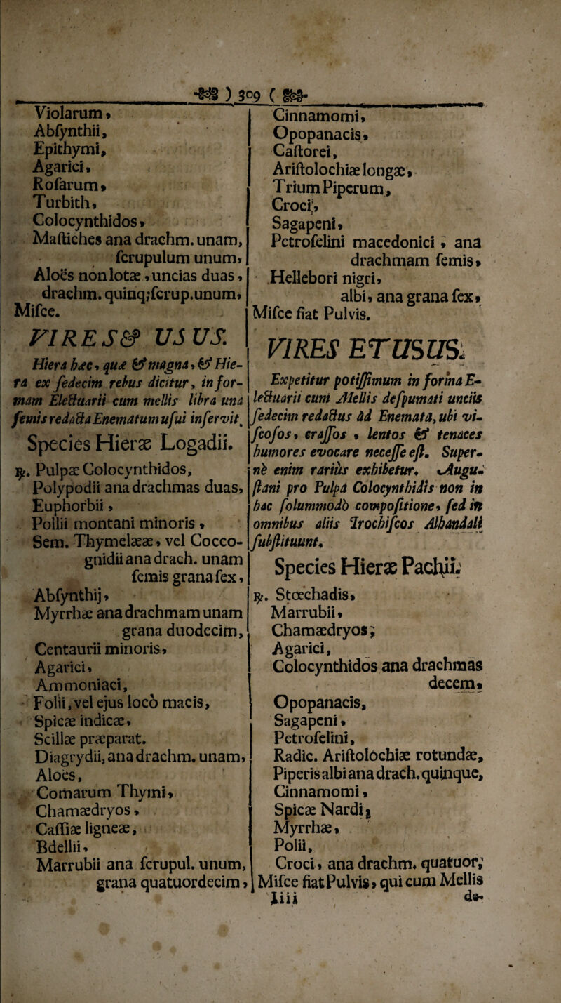 ) 3°9 ( Violarum , Abfynthii, Epithymi, Agarici, Rofarum» Turbith» Colocynthidos * Maftiches ana drachm. unam, fcrupulum unum. Aloes non lota;, uncias duas, drachm. quinq;fcrup.unum, Mifce. FIRES&> USUS. Hiera b<ec, qu<e & magna.#? Hie¬ ra ex fedecim rebus dicitur» in for¬ mam EleUuarii cum mellis libra una Cinnamomi, Opopanacis» Caftorei, Ariftolochiae longae» Trium Piperum , Croci!» Sagapeni, Petrofelini macedonici, ana drachmam femis* Hellebori nigri» albi, ana grana fex» Mifce fiat Pulvis. VIRES ET USUS. Expetitur potijjimum in forma E- lettuarit cum Jlellis defpumati unciis femisredalkaEnematumufui infervit, fedecim redadus ad Enemata,ubi vi- SrvnVc HirrfP T ooadii V?°fos’ eraJTot • lentol & tenaees opeCJ6S rtieraE J-jOgaail. | humores evocare necejjeefl. Super• nb enim rariits exhibetur. sAugu- jlani pro Pulpa Colocynthidis non ia ip. Pulpae Colocynthidos, Polypodii ana drachmas duas, Euphorbii, Pollii montani minoris, Sem. Thymelaeae, vel Cocco- gnidiianadrach. unam femis grana fex, Abfynthij, Myrrhae ana drachmam unam grana duodecim, Centaurii minoris» Agarici, Ammoniaci, Folii, vel ejus loco macis, < Spica; indica:. Scillae praeparat. Diagrydii, ana drachm. unam, Aloes, Comarum Thymi» Chamaedryos, Cafliae ligneae. Bdellii» Marrubii ana fcrupul. unum, grana quatuordecim, hac folummodb compofitione, fed in omnibus aliis Irochifcos Alhandali fubfiituunt. Species Hierae Pacliii. « * 1 Stoechadis» Marrubii» Chamaedryos; Agarici, Colocynthidos ana drachmas decem» Opopanacis, Sagapeni, Petrofelini, Radie. Ariftolochiae rotundae. Piperis albi ana drach. quinque. Cinnamomi, Spicae Nardi j Myrrhae • Polii, Croci» ana drachm. quatuor,' Mifce fiat Pulvis»qui cum Mellis Tiii i