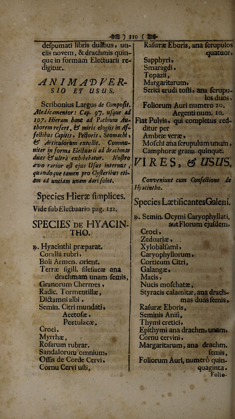 *§3§ ) Jio ( S-§- defpumati libris duSbus, un¬ ciis novem, & drachmis quin- ue in formam Electuarii re- igitur. AN IM AT) FE R- SIO ET USUS. Scribonius Largus de Compofit. Aledic amentor: Cap. 97. ufque ad 107♦ Hieram banc ad facbium Au* tborem refert # miris elogiis in Af* fedibus Capitis > Pedoris * Stomachi > 0* Articulorum extollit. Comrnu- ni ter informa EleBuarii ad drachmas duas & ultra exhibebatur. Noftro sevo rarior eft ejus Ufus internus , quandoque tamen pro Clyfteribus eti¬ am ad unciam unam dari folet. 1 , „ , » Species Hier# fimplices. VidcfubEleduario pag» 122. SPECIES DE HYACIN¬ THO. * -I W- ' 9.. Hyacinthi praeparat. Corallii rubri. Boli Armen. orient. Terrae figill, filefiacae ana drachmam unam femis, Granorum Cherroes. Radie. Tormentillae, Didamni albi > Semin. Citri mundati» Acetofae. Portulacae, Croci, Myrrhae, ? Rofarum rubrar. Sandalorunj omnium» Offis de Corde Cervi, Cornu Cervi udi. Rafurae Eboris, ana fcrupulos quatuor, Sapphyri» Smaragdi, Topazii, Margaritarum» Serici erudi tolli » ana fcrupu¬ los duos, Foliorum Auri numero 20. Argenti num. 10. Fiat Pulvis * qui completus red¬ ditur per Ambrae verae» Mofchl ana fcrupulum unum, Camphorae grana quinque. VIRES, & USUS. Conveniunt cum ConfeBione de Hyacintho♦ - 4 Species LaetificantesGaleni. Semin. Ocymi Caryophyllati, aut Florum cjufdem, Croci»'- ■ , . Zedoariae* ; Xylobalfami * Caryophyllorum > Corticum Citri, Galangae» Macis, Nucis mofchatae. Styracis calamitae, ana drach¬ mas duas femis, Ralurae Eboris, Seminis Aniii, Thymi cretici, Epithymi ana drachm» unam. Cornu cervini, Margaritarum, ana drachm. femis. Foliorum Auri, numero quin¬ quaginta» Folio-