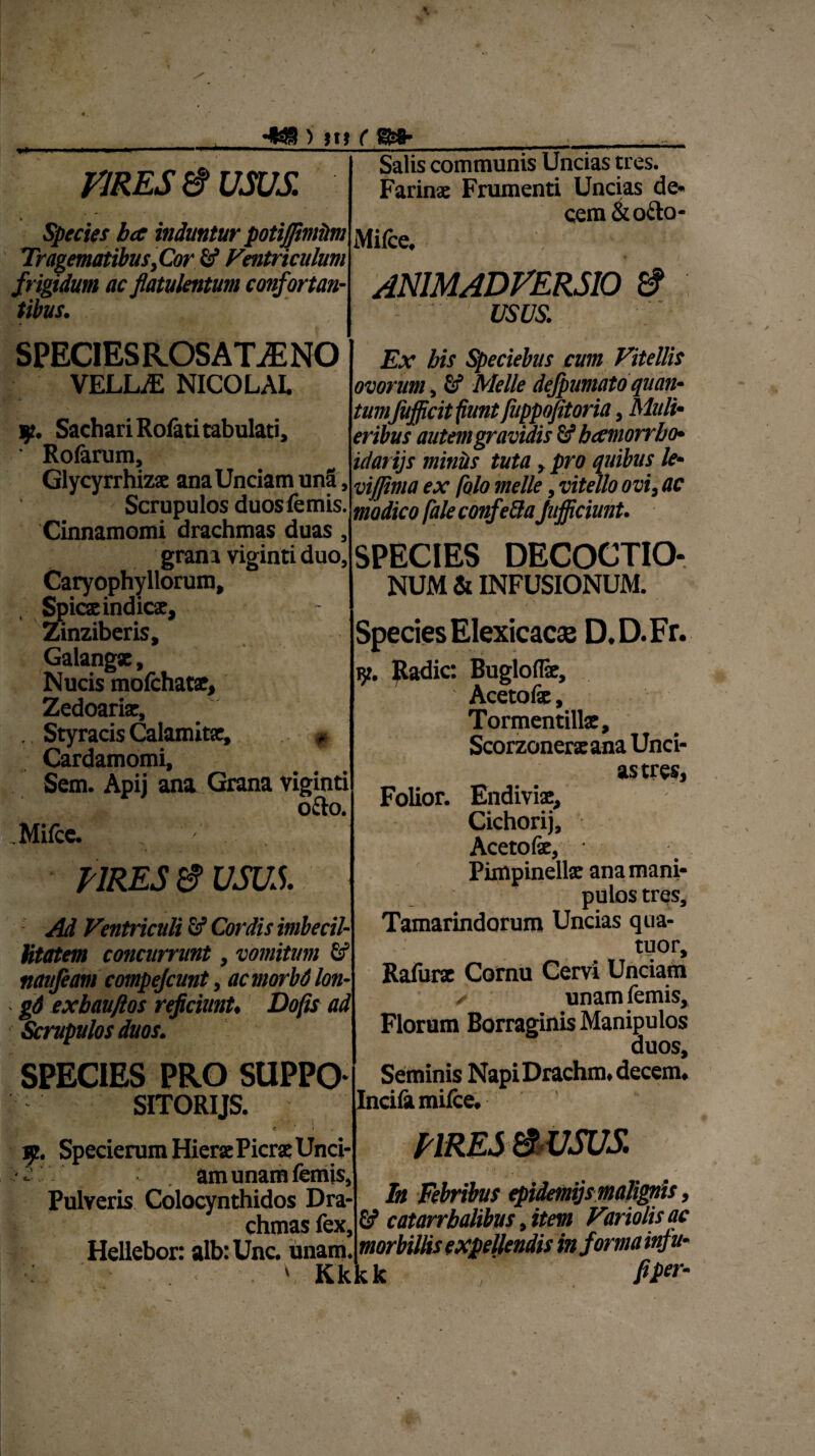 \ --i ) m ( S&8- V1RES $ USUS. Species ba induntur potijfimiim TragematibusyCor 5* Ventriculum frigidum ac flatulentum confortan¬ tibus. SPECIES ROS AT M NO VELLiE nicolal * i. y. Sachari Rofati tabulati, ■ Rolarum, Glycyrrhizae ana Unciam una. Scrupulos duosfemis. Cinnamomi drachmas duas, grana viginti duo, Caryophyllorum, Spicae indicae, Zinziberis, Galangae, Mucis mofchatae, Zedoariae, . Styracis Calamitae, * Cardamomi, Sem. Apij ana Grana viginti o&o. Mifcc. Salis communis Uncias tres. Farinae Frumenti Uncias de* cem&o&o- Mi(ce, ANIMADVERSIO & usus. Ex bis Speciebus cum Vitellis ovorum, Gf Meile defpumato quan¬ tumJufficit fiunt Jhppofitoria, Muli¬ eribus autem gravidis tibcemorrho- idarijs miniis tuta, pro quibus le- vijjima ex /olo meile, vitello ovi, ac modico faleconfe&aJufficiunt. SPECIES DECOCTIO¬ NUM & INFUSIONUM. URES e USUS. Ad Ventriculi Sf Cordis imbecil¬ litatem concurrunt, vomitum Gf naufeam compejcunt, acmorbdlon- gd exbauftos reficiunt, Dofis ad Scrupulos duos. SPECIES PRO SUPPO SITORIJS. Species Elexicacae D.D.Fr. 9. Radie: Bugloffe, Aceto fe, Torment illae, Scorzoneraeana Unci¬ as tres, Folior. Endiviae, Cichorij, Aceto fe, Pimpinellae ana mani¬ pulos tres, Tamarindorum Uncias qua- tuor, Rafurx Cornu Cervi Unciam ✓ unamfemis, Florum Borraginis Manipulos duos. Seminis NapiDrachm, decem. Incifa mifce. 9. Specierum Hierae Picrae Unci- am unam fcmjs, Pulveris Colocynthidos Dra¬ chmas fex, Hellebor: alb: Unc. unam. V Kkkk In Febribus epidemijsmalignts, G? catarrbalibus, item Variolis ac morbillis expellendis informa infu- fiper-