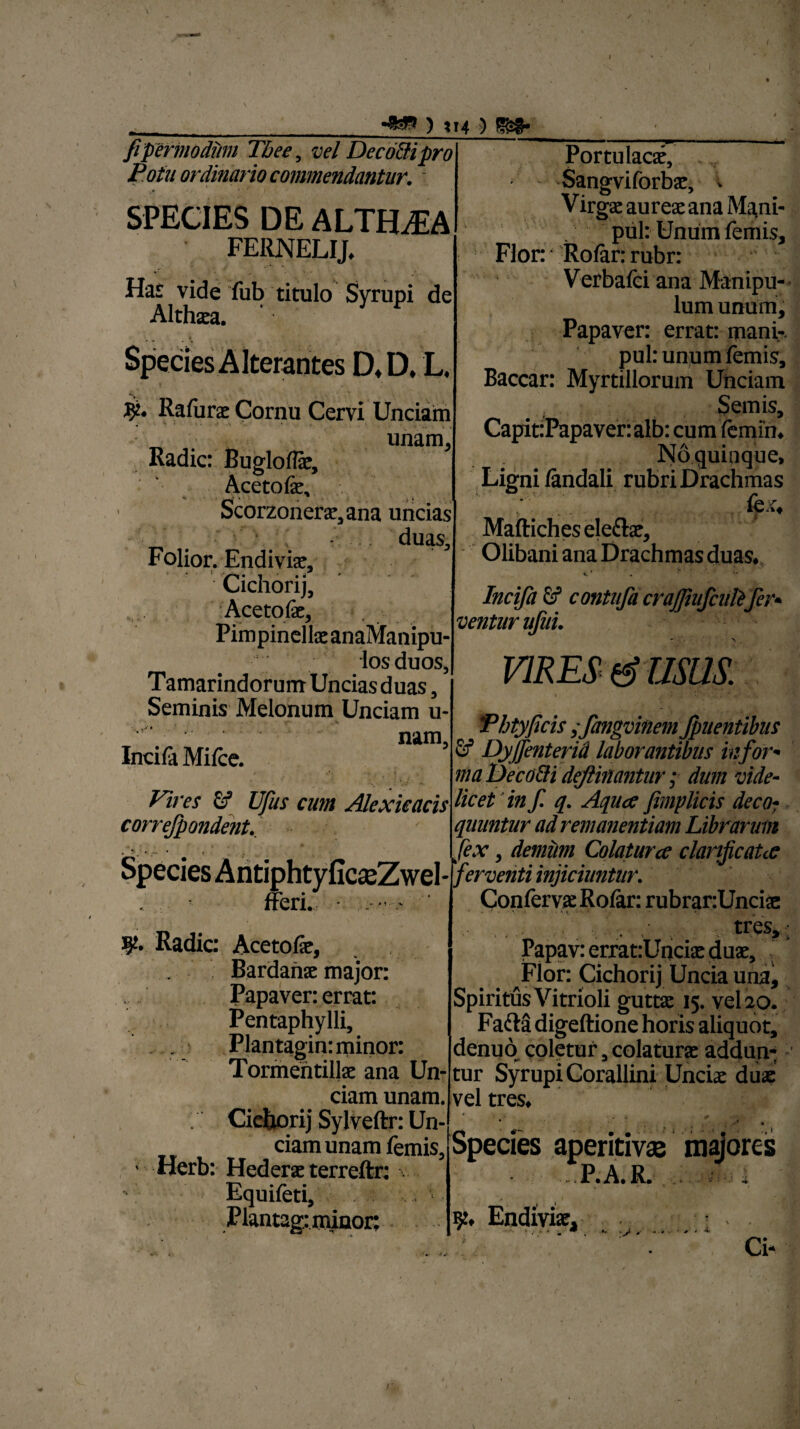 ) *I4 ) fipermodum Tbee5 vel Decori pro Potu ordinario commendantur. ; SPECIES DE ALTfEEA FERNELIJ. Has vide fub titulo Syrupi de Althaea. Species Alterantes D.D. L. Rafura Cornu Cervi Unciam unam. Radie: Buglolfe, Aceto fe, Scorzonera,ana uncias duas, Folior. Endivfe, Cichorij, Acetofe, Pimpinelk anaManipu- losduos, Tamarindorum Uncias duas, Seminis Melonum Unciam u- nam, Inci fa Mifce. Vires £f Ufus cum Alexieacis correfpondent. icseZwel- Portulacae, Sangviforbae, i Virgae aures ana Ma,ni- pul: Unum femis. Flor: Rofar: rubr: Verbalei ana Manipu¬ lum unum. Papaver: errat: inani-, pul: unum femis. Baccar: Myrtillorum Unciam Semis, CapitiPapaver: alb: cum lemfn. Noquinque, Ligni fandali rubri Drachmas {q, X. V # ... •**** Maftichesele&ae, Olibani ana Drachmas duas. «. r . ■ >* Incifa contufa craj]iufciilifer¬ ventur ufui. - - . > VIRES (g USUS. fferi. Radie: Acetofe, Bardanse major: Papaver: errat: Pentaphylli, Plantagin: minor: Tormentilte ana Un¬ ciam unam. Cichorij Sylveftr: Un¬ ciam unam femis, • Herb: Hedera terreftr: Equileti, Plantagimiaor: fhtyficis ifangvinem Jpuentibus & Dyjfenterid laborantibus infor- maDeco&i deftiaantur; dum vide¬ licet in f. q. Aqua Jimplicis deco¬ quuntur ad remanentiam Librarim fex, demum Colatur ce clanfcata ferventi injiciuntur. Conlervse Rofar: rubranUncise . . ,• tres,:; Papav: errat:Uncix duae. Flor: Cichorij Uncia una. Spiritus Vitrioli guttae 15. vel 20. Fafta digeftione horis aliquot, denuo coletur, colatura addun¬ tur Syrupi Corallini Unciae duae vel tres. * Species aperitivae majores i Ai. 'i1 P.A.R. • i k, Endivfe, * . .... 0 . 1 . ........ 4 Ci-