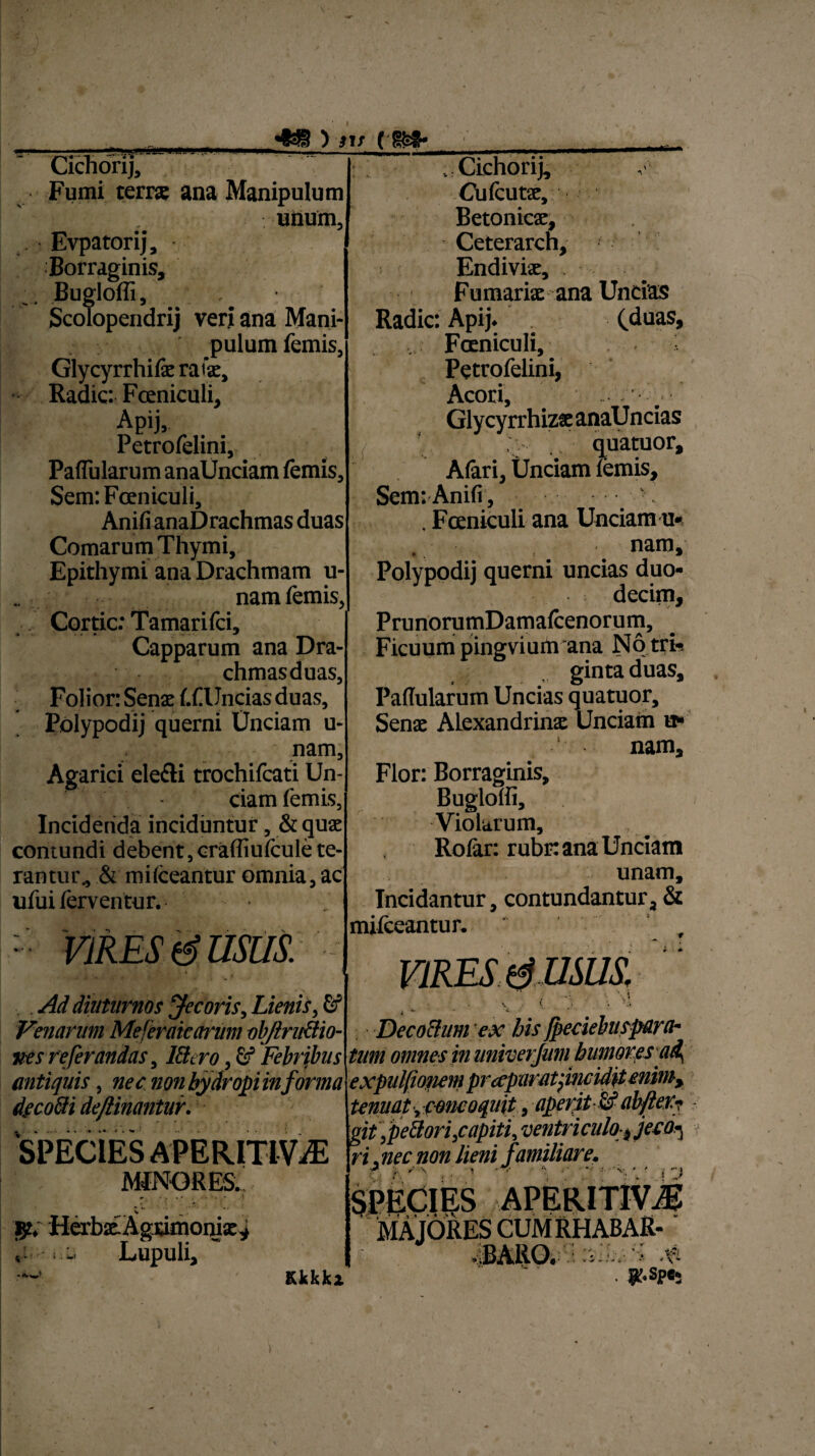 HHSWWSW^i Cichorij, Fumi terrae ana Manipulum - i. . unum, Evpatorij, Borraginis, Bugloffi, , Scolopendrij veri ana Mani¬ pulum lemis, Glycyrrhilae ratae. Radie: Fceniculi, Apij, Petrofelini, Pallularum anaUnciam lemis, Sem: Fceniculi, Anili anaDrachmas duas Comarum Thymi, Epithymi ana Drachmam u- namfemis, ; J Cortic: Tamarifci, Capparum ana Dra- chmasduas, Folior: Senae l.f Uncias duas, Polypodij querni Unciam u- nam, Agarici ele&i trochifcati Un¬ ciam femis, Incidenda inciduntur, & quae contundi debent,crafliulcule te¬ rantur^ & milceantur omnia, ac ufui ferventur. : VIRES USUS. Ad diuturnos Jecoris, Lienis, Venarum Mejeraicctnim objlntftio- ves referandas, IBtro, fi? Febribus antiquis, nec non hydropi in forma decofti de/linantur. SPECIES APERITIViE MINORES. u .: Cichorij, Cufcutae, Betonicae, Ceterarch, Endivise, . Furnariae ana Undas Radie: Apij. (.duas, .... Fceniculi, Petrofelini, Acori, Glycyrrhizae anaU ncias ; i quatuor, Alari, Unciam lemis, Sem: Anili, . . Fceniculi ana Unciam u- . nam, Polypodij querni uncias duo¬ decim, PrunorumDamalcenorum, Ficuum pingviurti ana No tri-. gintaduas. Pallularum Uncias quatuor, Senae Alexandrina Unciam u- nam. Flor: Borraginis, Buglolli, Violarum, Rolar: rubr: ana Unciam unam. Incidantur, contundantur, & mifceantur. . gt. Herbae-Agcimoniae* , •. - Lupuli, i Decocium ex his fbeciebusparch jj. _ * tum omne sin Kkkkz tenuat •, concoquit, aperit U ab fler? git ,pe8ori,capiti, ventriculo, jeco^ ri .nec non lieni familiare. ? / \ i ■<’ ■■ *■ 'v, * ' s ' ) SPECIES APERIT1VM MAJORESCUMRHABAR- iBARO. ; fi . jr.spe-