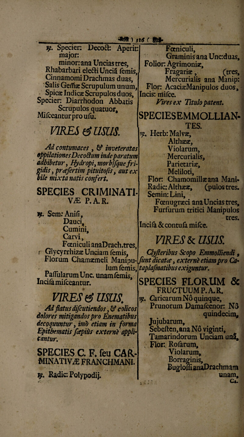 jp. Specier: Decocl: Aperit: major: minor: ana Uncias tres, Rhabarbari elefti Uncia lemis. Cinnamomi Drachmas duas. Salis Gernx Scrupulum unum, Spicat Indicat Scrupulos duos, Specien Diarrhodon Abbatis Scrupulos quatuor, Milceanturpro ufu; Foeniculi, - ‘ Graminis ana Unc:duas, Folior: Agrimonix, Fragariae, (tres, Mercurialis ana Manip: Flor: AcaciatManipulos duos, Incis: milce. Vires ex Titulo patent. SPECIESEMMOLLIAN- VIRES (g USUS. W. Hcrb: M*rS' Althxx, Ad contumaces, inveteratas oppilationes Decoftum inde paratum adbibetur, Hydropi, morbifquefri- fidis, prafertim pituitofis, aut ex 0 1 • ■ r% i, die mixta natis confert. SPECIES CRIMINATI. vm P.A.R. Sem: Anili, Dauci. Cumini, Carvi, F ceniculi anaDrach.tres, r Glycyrrhizac Unciam lemis. Violarum, Mercurialis, Parietarix, Meliloti, Flor: Chamomillxana Mani» Radie: Althxx, (pulos tres. Semin: Lini, Fcenugrxci ana Uncias tres. Furfurum tritici Manipulos tres. Incila &contula milce. Florum Chamxmeli Manipu ^unt dicata t externi etiam pro Ca _ lum lemis,. PalTularumUnc. unamlemis. Incila milceantur. VIRES (3 USUS. Ad flatus difeutiendos, fif colicos dolores mitigandos pro Enematibus decoquuntur, imo etiam in forma Epithematis fapiPs externi appli cantur. SPECIES C. F, feu CAR* MINATIViE FRANCHMANI. y. Radie: Polypodij. VIRES & mus. X f . . v Clyjleribus Scopo Emmolliendi it dicata, externi etia ' ” taplajmatibus exiguntur. SPECIES FLORUM & FRUCTUUM P.A.R. 9. Caricarum No quinque. Prunorum Damafcenor: N3 quindecim, Jujubarum, Sebeften,ana No viginti, Tamarindorum Unciam unS, Flor: Rofarum, Violarum, Borraginis, BugloffianaDrachmam unam, Ci* i /V