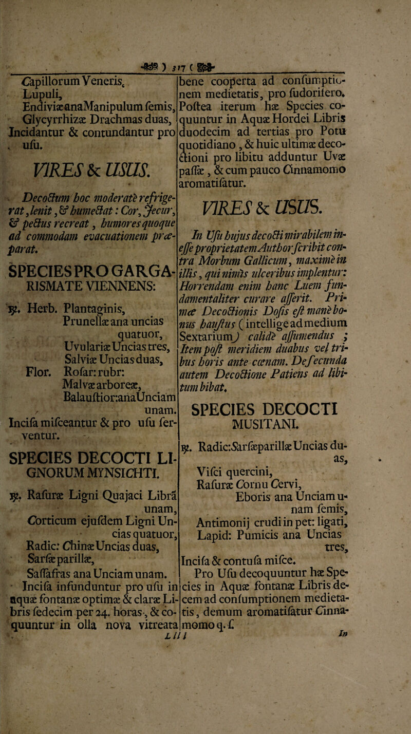 •fc») incm* Capillorum V enerisc Lupuli, EnaivixanaManipulum lemis, Glycyrrhizx Drachmas duas, Incidantur & contundantur pro . ulu. VIRES & usas. ■ p ■ DecoBiimhoc moderat2 refrige¬ rat, lenit fi humeBat: Cor, Jecur, ii peBus recreat, humores quoque ad commodam evacuationem prce- parat. SPECIES PRO GARGA- R1SMATE VIENNENS: 92, Herb. Plantaginis, Prunellx ana uncias . quatuor, UvularixUncias tres. Salviae Unciasduas, Flor. Rofar: rubr: Malvae arboreae, Balauftior:ariaUnciam / unam. Incila milceantur & pro ulu fer¬ ventur. -/ SPECIES DECOCTI LI- GNORUM MYNSICHTI. 352. Rafurae Ligni Quajaci Libra unam. Corticum ejufdem Ligni Un¬ cias quatuor, Radie: Chinae Uncias duas, Sarlxparillx, Saflafras ana Unciam unam. Incila infunduntur pro ufu in aquae fontanae optimae & clarae Li¬ bris fedecim per 24. horas , & co¬ quuntur in olla nova vitreata Llll bene cooperta ad confumptiu- nem medietatis, pro fudorilero, Poftea iterum hae Species co¬ quuntur in Aqux Hordei Libris duodecim ad tertias pro Potu quotidiano , & huic ultimae deco- aioni pro libitu adduntur Uvae pallae, & cum pauco Cinnamomo aromatifatur. VIRES & USUS. In Ufu hujus deco&i mirabilem in• ejfeproprietatem Authorfcribit con¬ tra Morbum Gallicum, maxime in illis, qui nimis ulceribus implentur: Horrendam enim hanc Luem fun¬ damentaliter curare afferit. Pri¬ lii ce DecoClionis Dofis ejl mane bo¬ nus haujlus (intellige ad medium Sextarium) calidi ajfumendus ; Item pojl meridiem duabus vel tri¬ bus horis ante cccnam. Def ecunda autem Decotiione Patiens ad libi- tum bibat, SPECIES DECOCTI MUS1TANI. 92. RadiaSarlxparillx Uncias du¬ as, Vifci quercini, Rafurae Cornu Cervi, Eboris ana Unciam u- nam femis, Antimonij crudi in pet: ligati, Lapid: Pumicis ana Uncias tres, Inci fa & contu fa milce. Pro Ufu decoquuntur hx Spe¬ cies in Aqux fbntanx Libris de¬ cem ad conlumptionem medieta¬ tis , demum aromatifatur Cinna¬ momo q.f In