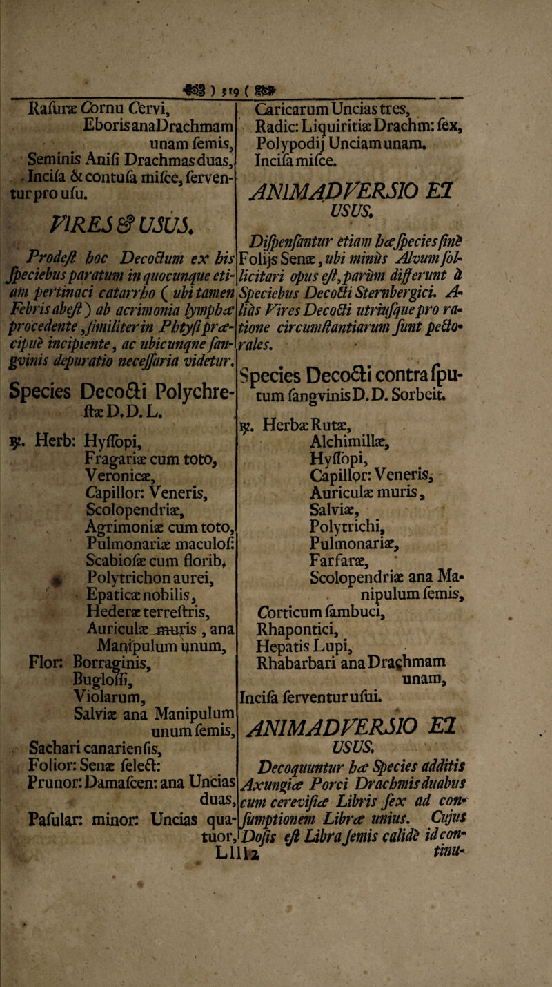 _^ ) !j? ( Rafurs Cornu Cervi, EborisanaDrachmam unam femis, Seminis Anifi Drachmas duas, . Incifa & contula mifce, ferven¬ tur pro ufu. VIRES & usus. Prodeft hoc Deco&um ex bis Jpeciebus paratum in quocunque eti¬ am pertinaci catarrho ( ubi tamen V ' ? • I /1 \ f • • y i Caricarum Uncias tres. Radie: Liquiritia Drachm: fex, Polypodij Unciam unam. Incifa mifce. ANIMADVERSIO EI usus. procedente Jimiliterin Phtyfiprce~ cipuZ incipiente, ac ubicunqne fan- gvinis depuratio necejfaria videtur♦ tione circumtlantianm funt pefto« rales. Species Deco&i Polychre- ftsD.D. L. sp. Herb: HylTopi, Fragaris cum toto, , Veronics, Capillor: Veneris, Scolopendris, Agrimoniae cum toto. Pulmonariae maculof Scabiolae cum florib, *, Polytrichon aurei. Epaticae nobilis, Hederxterreftris, Auriculx meris , ana Manipulum unum. Flor: Borraginis, Bugloffi, Violarum, Salvis ana Manipulum unum femis, Sachari canarienfis, Folior: Sens feleft: Prunor: Damafcen: ana Uncias duas. « ' ■ , i 1 Dijpenfantur etiam bajpeciesfini Folijs Sens, ubi miniis Alvum fol- licitari opus ejl,parum differunt h Speciebus Decofti Sternbergici. A'• 1« y T~\ f-f • - • f* m ^ uni linunt tuLiii tuu ^ iiuiuimcn ojvcLiuuus uuiuui obcr nucr-rx Febrisabeji} ab acrimonia lymphet litis ViresDecoSi utrmfquepro ra tirnrpdpntp liinilitpiri<n t\YsPm tinwp rivmivf}nn+im*Trvil fiiwt tipFffi' Species Deco£fci contra (pu* tum fangvinisD.D. Sorbeit. w. HerbsRuts, Alchimills, HylTopi, Capillpr: Veneris, Auriculs muris, Salviae, Polytrichi, Pulmonaris, Farfars, ‘ Scolopendris ana Ma* nipulum femis. Corticum fambuci, Rhapontici, Hepatis Lupi, Rhabarbari anaDrachmam unam, Incila ferventurufui. v ANIMADVERSIO EI usus. Decoquuntur hce Species additis Axungice Porci Drachmis duabus cum cerevifice Libris fex ad con* Pafular: minor: Uncias qua- fumptionem Libra unius. Cujus tuos Dolis ejl Libra femis calide ideon- Lilia tinu-